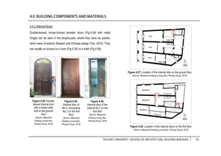 TAYLOR’S UNIVERSITY [SCHOOL OF ARCHITECTURE, BUILDING &DESIGN] 53
Double-leaved, timber-framed paneled doors (Fig.4.34) with metal
hinges can be seen in the shophouses, where they have six panels,
which were of eclectic Western and Chinese design (Tan, 2015). They
are usually an access to a room (Fig.4.35) or a toilet (Fig.4.36).
4.4.2 Internal Doors
Figure 4.34: Double-
leaved internal door
with a timber slide
bolt on the ground
floor
(Source: Measured
Drawing Lorong Ikan,
Penang Group, 2016)
Figure 4.35:
Internal door of
No.5, connecting
No.7 on the first
floor
(Source: Measured
Drawing Lorong Ikan,
Penang Group, 2016)
Figure 4.36:
Internal door of the
toilet at No.7 on the
first floor
(Source: Measured
Drawing Lorong Ikan,
Penang Group, 2016)
Figure 4.37: Location of the internal door on the ground floor
(Source: Measured Drawing Lorong Ikan, Penang Group, 2016)
Figure 4.38: Location of the internal doors on the first floor
(Source: Measured Drawing Lorong Ikan, Penang Group, 2016)
 