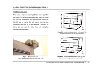 TAYLOR’S UNIVERSITY [SCHOOL OF ARCHITECTURE, BUILDING &DESIGN] 54
A rear door of a shophouse accessing to the back lane or upper-floor
rear terrace (Fig.4..42) is normally a double-layer system. Its internal
door was made of solid timber plank (Fig.4.434) with timber pivots
(Fig.4.39) and an internal slide bolt system, which has less
ornamentation than that of the front entrance. Conversely, the
external door was made of a timber frame with metal grilles
(Fig.4.44) for security reasons.
4.4.3 External Rear Doors
Figure 4.39: Upper timber pivot
(Source: Measured Drawing Lorong Ikan, Penang Group, 2016)
Figure 4.41: Location of the external door on the first floor
(Source: Measured Drawing Lorong Ikan, Penang Group, 2016)
Figure 4.40: Location of the external door on the ground floor
(Source: Measured Drawing Lorong Ikan, Penang Group, 2016)
 