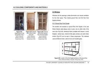TAYLOR’S UNIVERSITY [SCHOOL OF ARCHITECTURE, BUILDING &DESIGN] 55
4.5 Window
Windows are the openings to allow illumination and natural ventilation
for the inner space. They include ground floor and first floor front
façade windows.
4.5.1 Ground Floor Front Facade
The shutters and windows on ground floor front façade in the Late
Straits Eclectic style always come in pairs, one on either side of the
main door (Fig.4.46). Hardwood frame complete with transom, curved
fanlights, vertical bars, internal bi-fold glass window and solid timber
shutter (Fig.4.47) can be seen in these shophouses. The materials
used are Meranti timber, solid iron bar and moulded glass.
Figure 4.42:
External door to the
roof garden at No.7
(Source: Measured
Drawing Lorong Ikan,
Penang Group, 2016)
Figure 4.44: External
door at No.5 ground
floor from the outside
(Source: Measured
Drawing Lorong Ikan,
Penang Group, 2016)
Figure 4.43: External
door at No.5 to the
back lane
(Source: Measured
Drawing Lorong Ikan,
Penang Group, 2016)
Figure 4.45: Location of the front façade windows on the ground floor
(Source: Measured Drawing Lorong Ikan, Penang Group, 2016)
 
