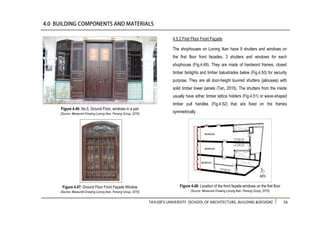 TAYLOR’S UNIVERSITY [SCHOOL OF ARCHITECTURE, BUILDING &DESIGN] 56
4.5.2 First Floor Front Façade
The shophouses on Lorong Ikan have 9 shutters and windows on
the first floor front facades, 3 shutters and windows for each
shophouse (Fig.4.49). They are made of hardword frames, closed
timber fanlights and timber balustrades below (Fig.4.50) for security
purpose. They are all door-height louvred shutters (jalousies) with
solid timber lower panels (Tan, 2015). The shutters from the inside
usually have either timber lattice holders (Fig.4.51) or wave-shaped
timber pull handles (Fig.4.52) that are fixed on the frames
symmetrically.
Figure 4.47: Ground Floor Front Façade Window
(Source: Measured Drawing Lorong Ikan, Penang Group, 2016)
Figure 4.46: No.5, Ground Floor, windows in a pair
(Source: Measured Drawing Lorong Ikan, Penang Group, 2016)
Figure 4.48: Location of the front façade windows on the first floor
(Source: Measured Drawing Lorong Ikan, Penang Group, 2016)
 