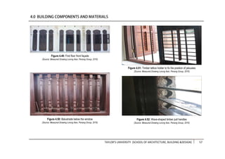 TAYLOR’S UNIVERSITY [SCHOOL OF ARCHITECTURE, BUILDING &DESIGN] 57
Figure 4.49: First floor front façade
(Source: Measured Drawing Lorong Ikan, Penang Group, 2016)
Figure 4.50: Balustrade below the window
(Source: Measured Drawing Lorong Ikan, Penang Group, 2016)
Figure 4.52: Wave-shaped timber pull handles
(Source: Measured Drawing Lorong Ikan, Penang Group, 2016)
Figure 4.51: Timber lattice holder to fix the position of jalousies
(Source: Measured Drawing Lorong Ikan, Penang Group, 2016)
 