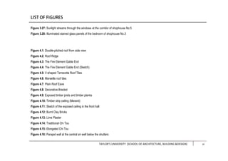 TAYLOR’S UNIVERSITY [SCHOOL OF ARCHITECTURE, BUILDING &DESIGN] iii
Figure 3.27: Sunlight streams through the windows at the corridor of shophouse No.5
Figure 3.28: Illuminated stained glass panels of the bedroom of shophouse No.3
Figure 4.1: Double-pitched roof from side view
Figure 4.2: Roof Ridge
Figure 4.3: The Fire Element Gable End
Figure 4.4: The Fire Element Gable End (Sketch)
Figure 4.5: V-shaped Terracotta Roof Tiles
Figure 4.6: Marseille roof tiles
Figure 4.7: Plain Roof Eave
Figure 4.8: Decorative Bracket
Figure 4.9: Exposed timber joists and timber planks
Figure 4.10: Timber strip ceiling (Meranti)
Figure 4.11: Sketch of the exposed ceiling in the front hall
Figure 4.12: Burnt Clay Bricks
Figure 4.13: Lime Plaster
Figure 4.14: Traditional Chi Tou
Figure 4.15: Elongated Chi Tou
Figure 4.16: Parapet wall at the central air well below the shutters
vi
 