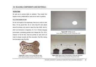 TAYLOR’S UNIVERSITY [SCHOOL OF ARCHITECTURE, BUILDING &DESIGN] 60
Air vents are to promote better air ventilation. They include front
façade air vents, prefabricated air vents and air vents on partitions.
4.6.1 Front Façade Air Vent
On the front façade of the shophouses, there are air vents on both
floors. On the ground floor, the air vents (Fig.4.57) were placed
above the windows, and carved to depict four bats (蝙蝠, biān fú),
which are homonymic to happiness (福, fú) in Chinese language
pronunciation, symbolising grandeur and a blessed life (Tan, 2015).
However on the first floor, there are porthole air vents which are
made of precast concerte with flora decoration (Fig.4.58), looking
from the exterior view (Fig.4.59).
4.6 Air Vent
Figure 4.58: Porthole air vent
(Source: Measured Drawing Lorong Ikan, Penang Group, 2016)
Figure 4.57: Timber air vent carved with four bats
(Source: Measured Drawing Lorong Ikan, Penang Group, 2016)
Figure 4.59: Exterior view of the porthole air vents with decoration
(Source: Measured Drawing Lorong Ikan, Penang Group, 2016)
 