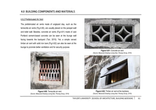 TAYLOR’S UNIVERSITY [SCHOOL OF ARCHITECTURE, BUILDING &DESIGN] 61
4.6.2 Prefabricated Air Vent
The prefabricated air vents made of unglazed clay, such as the
terracotta air vents (Fig.4.60), are usually placed on the parapet wall
and toilet wall. Besides, concrete air vents (Fig.4.61) made of cast
Portland cement-based concrete can be seen at the lounge wall
facing towards the backyard (Tan, 2015). Yet, a simple carved
timber air vent with solid iron bars (Fig.4.62) can also be seen at the
lounge to promote better ventilation and for security purpose.
Figure 4.61: Concrete air vent
(Source: Measured Drawing Lorong Ikan, Penang Group, 2016)
Figure 4.60: Terracotta air vent
(Source: Measured Drawing Lorong Ikan, Penang Group, 2016)
Figure 4.62: Timber air vent at the backlane
(Source: Measured Drawing Lorong Ikan, Penang Group, 2016)
 