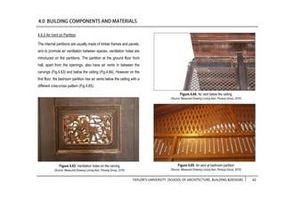 TAYLOR’S UNIVERSITY [SCHOOL OF ARCHITECTURE, BUILDING &DESIGN] 62
4.6.3 Air Vent on Partition
The internal partitions are usually made of timber frames and panels,
and to promote air ventilation between spaces, ventilation holes are
introduced on the partitions. The partition at the ground floor front
hall, apart from the openings, also have air vents in between the
carvings (Fig.4.63) and below the ceiling (Fig.4.64). However on the
first floor, the bedroom partition has air vents below the ceiling with a
different criss-cross pattern (Fig.4.65).
Figure 4.64: Air vent below the ceiling
(Source: Measured Drawing Lorong Ikan, Penang Group, 2016)
Figure 4.63: Ventilation holes on the carving
(Source: Measured Drawing Lorong Ikan, Penang Group, 2016)
Figure 4.65: Air vent at bedroom partition
(Source: Measured Drawing Lorong Ikan, Penang Group, 2016)
 