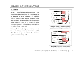 TAYLOR’S UNIVERSITY [SCHOOL OF ARCHITECTURE, BUILDING &DESIGN] 64
4.7 AIR WELL
Air well is a common feature in Malaysian shophouses. It is an
interior courtyard space rising from the sink to the roof eaves. The
air wells located at the near middle part of the shophouses
(Fig.4.67& Fig.4.68). It allows daylight to illuminate the internal
space of the long narrow shophouses. The opening provides
natural ventilation (Fig.4.69), not only increasing the energy
efficiency but contribute to an enjoyable private outdoor space for
the residents. (Ahmad & Rasdi, 2000).
Air well also functioned to discharge the rain water from the roof to
the sunken well. As water represents wealth in the Chinese belief -
‘Feng Shui’, the flowing of rain water into the buildings also
symbolises the accumulation of wealth.
Figure 4.67: Locations of Air Wells at Ground Floor
(Source: Measured Drawing Lorong Ikan, Penang Group, 2016)
Figure 4.68: Locations of Air Wells at First Floor
(Source: Measured Drawing Lorong Ikan, Penang Group, 2016)
 