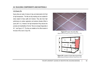 TAYLOR’S UNIVERSITY [SCHOOL OF ARCHITECTURE, BUILDING &DESIGN] 68
4.8.2 Quarry Tile
Quarry tiles are made of mixture of clay and shale electric kiln fired
at high temperature. The tiles are slip resisting and are suitable for
areas subject to heavy spills and moisture. They also have high
performance at outdoor application and extreme climates (What is
quarry tile? n.d.). However, the high temperature firing reduces the
porosity and breathability of the tile. Tiles are arranged diagonally at
45 °, see Figure 4.77. The tiles are installed at the office located at
the back of No.3 and 5. (Fig.4.78).
Figure 4.77: Quarry Tile at the office
(Source: Measured Drawing Lorong Ikan, Penang Group, 2016)
Figure 4.78: Locations of quarry tiles at ground floor
(Source: Measured Drawing Lorong Ikan, Penang Group, 2016)
 