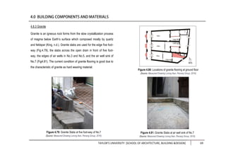 TAYLOR’S UNIVERSITY [SCHOOL OF ARCHITECTURE, BUILDING &DESIGN] 69
4.8.3 Granite
Granite is an igneous rock forms from the slow crystallization process
of magma below Earth’s surface which composed mostly by quartz
and feldspar (King, n.d.). Granite slabs are used for the edge five foot-
way (Fig.4.79), the slabs across the open drain in front of five foot-
way, the edges of air wells in No.3 and No.5, and the air well sink of
No.7 (Fig4.81). The current condition of granite flooring is good due to
the characteristic of granite as hard wearing material.
Figure 4.80: Locations of granite flooring at ground floor
(Source: Measured Drawing Lorong Ikan, Penang Group, 2016)
Figure 4.81: Granite Slabs at air well sink of No.7
(Source: Measured Drawing Lorong Ikan, Penang Group, 2016)
Figure 4.79: Granite Slabs at five foot-way of No.7
(Source: Measured Drawing Lorong Ikan, Penang Group, 2016)
 
