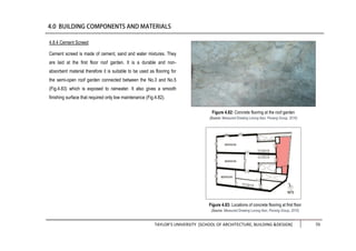 TAYLOR’S UNIVERSITY [SCHOOL OF ARCHITECTURE, BUILDING &DESIGN] 70
4.8.4 Cement Screed
Cement screed is made of cement, sand and water mixtures. They
are laid at the first floor roof garden. It is a durable and non-
absorbent material therefore it is suitable to be used as flooring for
the semi-open roof garden connected between the No.3 and No.5
(Fig.4.83) which is exposed to rainwater. It also gives a smooth
finishing surface that required only low maintenance (Fig.4.82).
Figure 4.83: Locations of concrete flooring at first floor
(Source: Measured Drawing Lorong Ikan, Penang Group, 2016)
Figure 4.82: Concrete flooring at the roof garden
(Source: Measured Drawing Lorong Ikan, Penang Group, 2016)
 