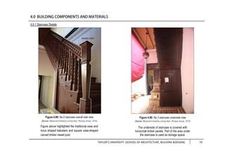 TAYLOR’S UNIVERSITY [SCHOOL OF ARCHITECTURE, BUILDING &DESIGN] 74
Figure 4.89: No.5 staircase overall side view
(Source: Measured Drawing Lorong Ikan, Penang Group, 2016)
Figure above highlighted the traditional vase and
torus shaped balusters and square vase-shaped
carved timber newel post.
Figure 4.90: No.3 staircase underside view
(Source: Measured Drawing Lorong Ikan, Penang Group, 2016)
The underside of staircase is covered with
horizontal timber panels. Part of the area under
the staircase is used as storage space.
4.9.1 Staircase Details
 