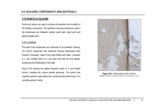 TAYLOR’S UNIVERSITY [SCHOOL OF ARCHITECTURE, BUILDING &DESIGN] 76
4.10 PAINTS & COLOURS
Paints and colours are used to enhance the aesthetic and durability of
the building components. The significant colouring substances used in
the shophouses are limewash method, wood stain, wood paint and
gilding metallic paint.
4.10.1 Limewash
The wall of the shophouses are presumed to be limewash finishing.
Tan (2015) researched that traditional Penang shophouses were
finished in limewash, made of lime putty diluted with water. Limewash
is a very suitable finish as it can bond well with the lime plaster,
maintaining the breathability of the walls.
Figure 4.93 showing the peeled limewash paints on a front façade
column, revealing the colours painted previously. The column was
originally painted in pale yellow then recoloured with wheat brown. It is
currently painted in white.
Figure 4.93: Peeling paints of No.3 column
(Source: Measured Drawing Lorong Ikan, Penang Group, 2016)
 