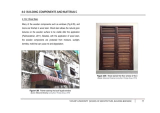 TAYLOR’S UNIVERSITY [SCHOOL OF ARCHITECTURE, BUILDING &DESIGN] 77
4.10.2 Wood Stain
Many of the wooden components such as windows (Fig.4.95), and
doors are finished in wood stain. Wood stain allows the natural grain
textures on the wooden surface to be visible after the application
(Padmanabhan, 2011). Besides, with the application of wood stain,
the wooden components are protected from moisture, sunlight,
termites, mold that can cause rot and degradation.
Figure 4.95: Wood stained first floor window of No.5
(Source: Measured Drawing Lorong Ikan, Penang Group, 2016)
Figure 4.94: Painter staining the back façade window
(Source: Measured Drawing Lorong Ikan, Penang Group, 2016)
 