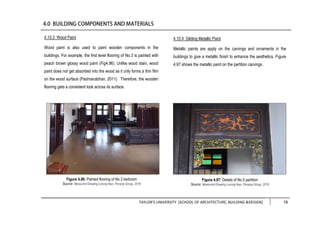TAYLOR’S UNIVERSITY [SCHOOL OF ARCHITECTURE, BUILDING &DESIGN] 78
4.10.3 Wood Paint
Wood paint is also used to paint wooden components in the
buildings. For example, the first level flooring of No.3 is painted with
peach brown glossy wood paint (Fig4.96). Unlike wood stain, wood
paint does not get absorbed into the wood as it only forms a thin film
on the wood surface (Padmanabhan, 2011). Therefore, the wooden
flooring gets a consistent look across its surface.
Figure 4.96: Painted flooring of No.3 bedroom
Source: Measured Drawing Lorong Ikan, Penang Group, 2016
4.10.4 Gilding Metallic Paint
Metallic paints are apply on the carvings and ornaments in the
buildings to give a metallic finish to enhance the aesthetics. Figure
4.97 shows the metallic paint on the partition carvings .
Figure 4.97: Details of No.5 partition
Source: Measured Drawing Lorong Ikan, Penang Group, 2016
 