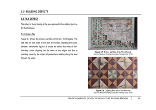 TAYLOR’S UNIVERSITY [SCHOOL OF ARCHITECTURE, BUILDING &DESIGN] 83
5.2 TILE DEFECT
Tile defect is found mainly at the area exposed to the outdoor such as
the five-foot-way.
5.2.1 Broken Tile
Figure 5.7 shows the broken wall tiles of the No.7 front façade. The
wall tiles on both sides of the door are broken, exposing the bricks
beneath. Meanwhile, figure 5.8 shows the defect floor tiles of five-
foot-way. Minor chipping can be seen at the edges and this is
probably cause by the impact of pedestrians walking along the area
through the years.
Figure 5.8: Chipping floor tiles of five-foot-way
(Source: Measured Drawing Lorong Ikan, Penang Group, 2016)
Figure 5.7: Broken wall tiles of No.7 front façade
(Source: Measured Drawing Lorong Ikan, Penang Group, 2016)
 