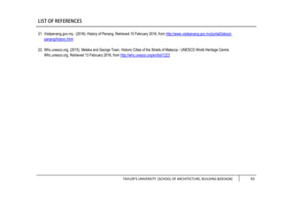 TAYLOR’S UNIVERSITY [SCHOOL OF ARCHITECTURE, BUILDING &DESIGN] 93
21. Visitpenang.gov.my,. (2016). History of Penang. Retrieved 15 February 2016, from http://www.visitpenang.gov.my/portal3/about-
penang/history.html
22. Whc.unesco.org, (2015). Melaka and George Town, Historic Cities of the Straits of Malacca - UNESCO World Heritage Centre.
Whc.unesco.org. Retrieved 13 February 2016, from http://whc.unesco.org/en/list/1223
 