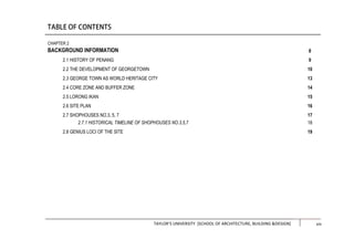 TAYLOR’S UNIVERSITY [SCHOOL OF ARCHITECTURE, BUILDING &DESIGN] xiii
CHAPTER 2
BACKGROUND INFORMATION
2.1 HISTORY OF PENANG
2.2 THE DEVELOPMENT OF GEORGETOWN
2.3 GEORGE TOWN AS WORLD HERITAGE CITY
2.4 CORE ZONE AND BUFFER ZONE
2.5 LORONG IKAN
2.6 SITE PLAN
2.7 SHOPHOUSES NO.3, 5, 7
2.7.1 HISTORICAL TIMELINE OF SHOPHOUSES NO.3,5,7
2.8 GENIUS LOCI OF THE SITE
8
9
10
13
14
15
16
17
18
19
xiv
 