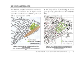 TAYLOR’S UNIVERSITY [SCHOOL OF ARCHITECTURE, BUILDING &DESIGN] 12
From 1881 to 1904, George Town grew in size when reclamation was
carried out on the coast of Beach Street (Fig. 2.4). The reclaimed
land was then used for the development of Weld Quay and was part
of the port expansion project (Arts-Ed, 2016).
By 1957, George Town was fully developed (Fig. 2.5) and was
granted city status by royal charter from Queen Elizabeth II (Arts-Ed,
2016).
Figure 2.4: Map of George Town showing land reclaimation at the
coast of Beach street
(Source: www.slideshare.net/penangshophouse/1-early-history-of-george-town-may-
2011)
Figure 2.5: Map of George Town showing the fully developed city
(Source: www.slideshare.net/penangshophouse/1-early-history-of-
george-town-may-2011)
 