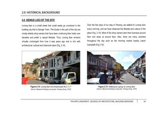 TAYLOR’S UNIVERSITY [SCHOOL OF ARCHITECTURE, BUILDING &DESIGN] 19
2.8 GENIUS LOCI OF THE SITE
Lorong Ikan is a small street that could easily go unnoticed in the
bustling city that is George Town. The locals in this part of the city are
mostly elderly shop owners that have been continuing their trade over
decades and prefer a casual lifestyle. Thus, Lorong Ikan remains
virtually unchanged from how it was years ago and is rich with
architectural, cultural and historical value (Fig. 2.14).
Over the few days of our stay in Penang, we walked to Lorong Ikan
every morning, and we have observed the lifestyle and culture of the
place (Fig. 2.15). Most of the shop owners start their business around
9am and close at around 6pm. Also, there are many activities
throughout the day such as the morning market nearby Lebuh
Campbell (Fig 2.16).
Figure 2.14: Lorong Ikan and shophouses No.3, 5, 7
(Source: Measured Drawing Lorong Ikan, Penang Group, 2016)
Figure 2.15: Walking as a group to Lorong Ikan
(Source: Measured Drawing Lorong Ikan, Penang Group, 2016)
 