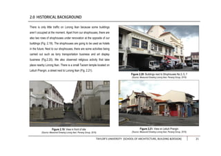 TAYLOR’S UNIVERSITY [SCHOOL OF ARCHITECTURE, BUILDING &DESIGN] 21
There is only little traffic on Lorong Ikan because some buildings
aren’t occupied at the moment. Apart from our shophouses, there are
also two rows of shophouses under renovation at the opposite of our
buildings (Fig. 2.19). The shophouses are going to be used as hotels
in the future. Next to our shophouses, there are some activities being
carried out such as lorry transportation business and art display
business (Fig.2.20). We also observed religious activity that take
place nearby Lorong Ikan. There is a small Taoism temple located on
Lebuh Prangin, a street next to Lorong Ikan (Fig. 2.21).
Figure 2.19: View in front of site
(Source: Measured Drawing Lorong Ikan, Penang Group, 2016)
Figure 2.21: View on Lebuh Prangin
(Source: Measured Drawing Lorong Ikan, Penang Group, 2016)
Figure 2.20: Buildings next to Shophouses No.3, 5, 7
(Source: Measured Drawing Lorong Ikan, Penang Group, 2016)
 