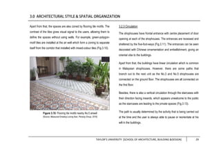 TAYLOR’S UNIVERSITY [SCHOOL OF ARCHITECTURE, BUILDING &DESIGN] 29
Apart from that, the spaces are also zoned by flooring tile motifs. The
contrast of the tiles gives visual signal to the users, allowing them to
define the spaces without using walls. For example, green-polygon-
motif tiles are installed at the air well which form a zoning to separate
itself from the corridor that installed with mixed-colour tiles (Fig.3.10).
3.2.3 Circulation
The shophouses have frontal entrance with centre placement of door
opening at each of the shophouses. The entrances are recessed and
sheltered by the five-foot-ways (Fig.3.11). The entrances can be seen
decorated with Chinese ornamentation and embellishment, giving an
oriental vibe to the buildings.
Apart from that, the buildings have linear circulation which is common
in Malaysian shophouses. However, there are some paths that
branch out to the next unit as the No.3 and No.5 shophouses are
connected on the ground floor. The shophouses are all connected on
the first floor.
Besides, there is also a vertical circulation through the staircases with
their direction facing inwards, which appears unwelcome to the public
as the staircases are leading to the private spaces (Fig.3.13).
The path is usually determined by the activity that is being carried out
at the time and the user is always able to pause or reorientate at his
will in the buildings.
Figure 3.10: Flooring tile motifs nearby No.5 airwell
(Source: Measured Drawing Lorong Ikan, Penang Group, 2016)
 