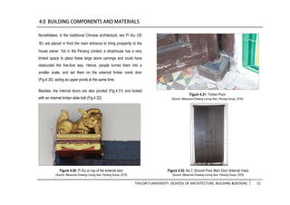 TAYLOR’S UNIVERSITY [SCHOOL OF ARCHITECTURE, BUILDING &DESIGN] 51
Nonetheless, in the traditional Chinese architecture, two Pi Xiu (貔
貅) are placed in front the main entrance to bring prosperity to the
house owner. Yet in the Penang context, a shophouse has a very
limited space to place these large stone carvings and could have
obstructed the five-foot way. Hence, people turned them into a
smaller scale, and set them on the external timber comb door
(Fig.4.30), acting as upper pivots at the same time.
Besides, the internal doors are also pivoted (Fig.4.31) and locked
with an internal timber slide bolt (Fig.4.32).
Figure 4.32: No.7, Ground Floor Main Door (Internal View)
(Source: Measured Drawing Lorong Ikan, Penang Group, 2016)
Figure 4.31: Timber Pivot
(Source: Measured Drawing Lorong Ikan, Penang Group, 2016)
Figure 4.30: Pi Xiu on top of the external door
(Source: Measured Drawing Lorong Ikan, Penang Group, 2016)
 
