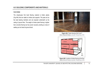 TAYLOR’S UNIVERSITY [SCHOOL OF ARCHITECTURE, BUILDING &DESIGN] 71
Figure 4.85: Locations of timber flooring at first floor
(Source: Measured Drawing Lorong Ikan, Penang Group, 2016)
4.8.5 Timber
The shophouses first level flooring material is timber planks
(Fig.4.84) that are nailed on timber joist supports. The joists act as
the load bearing members and are exposed underneath as the
ceiling of ground floor. The weight of timber plank flooring is lighter
than concrete flooring but has poorer acoustic proofing as noise of
walking can be heard at ground level.
Figure 4.84: Timber flooring at No.5 and 7
(Source: Measured Drawing Lorong Ikan, Penang Group, 2016)
 