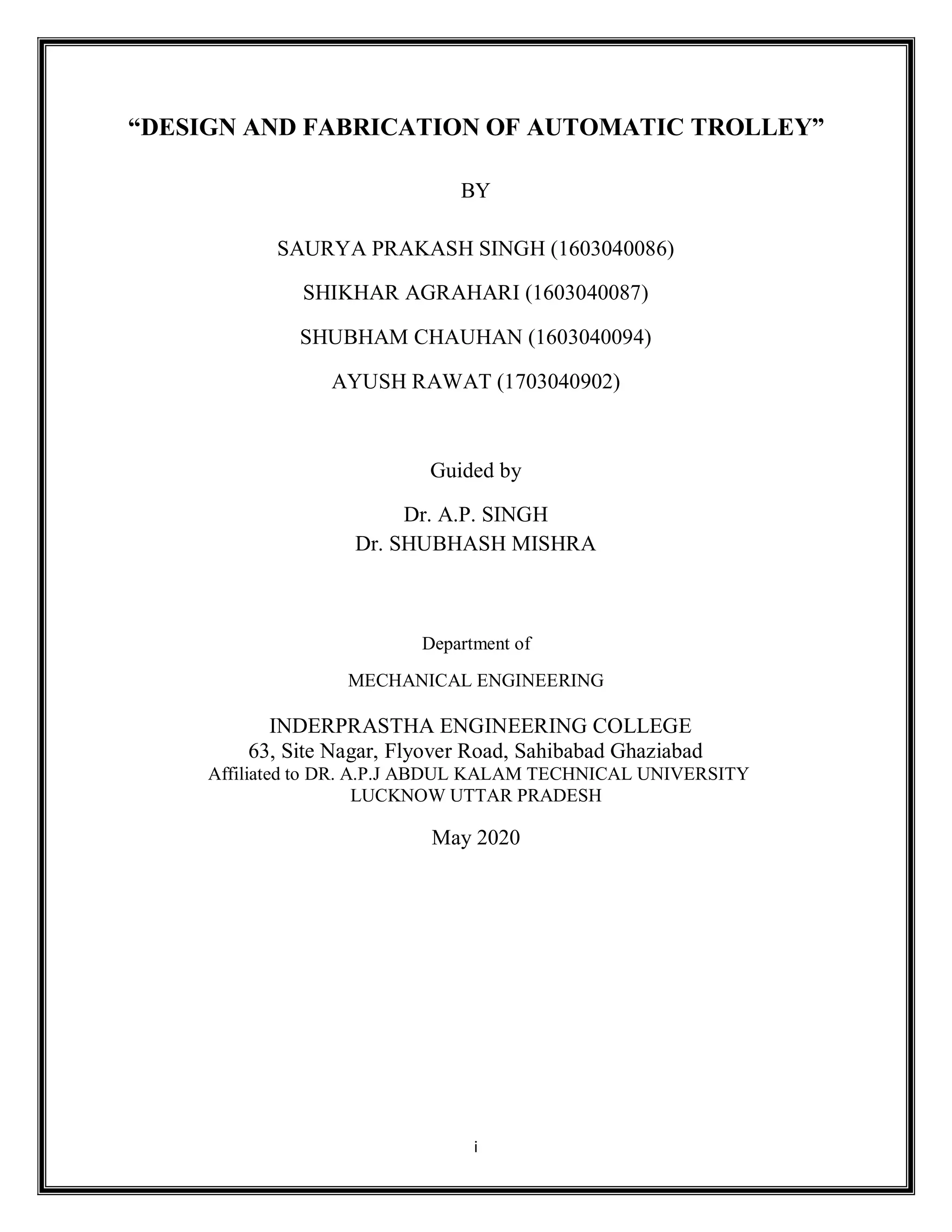 i
“DESIGN AND FABRICATION OF AUTOMATIC TROLLEY”
BY
SAURYA PRAKASH SINGH (1603040086)
SHIKHAR AGRAHARI (1603040087)
SHUBHAM CHAUHAN (1603040094)
AYUSH RAWAT (1703040902)
Guided by
Dr. A.P. SINGH
Dr. SHUBHASH MISHRA
Department of
MECHANICAL ENGINEERING
INDERPRASTHA ENGINEERING COLLEGE
63, Site Nagar, Flyover Road, Sahibabad Ghaziabad
Affiliated to DR. A.P.J ABDUL KALAM TECHNICAL UNIVERSITY
LUCKNOW UTTAR PRADESH
May 2020
 