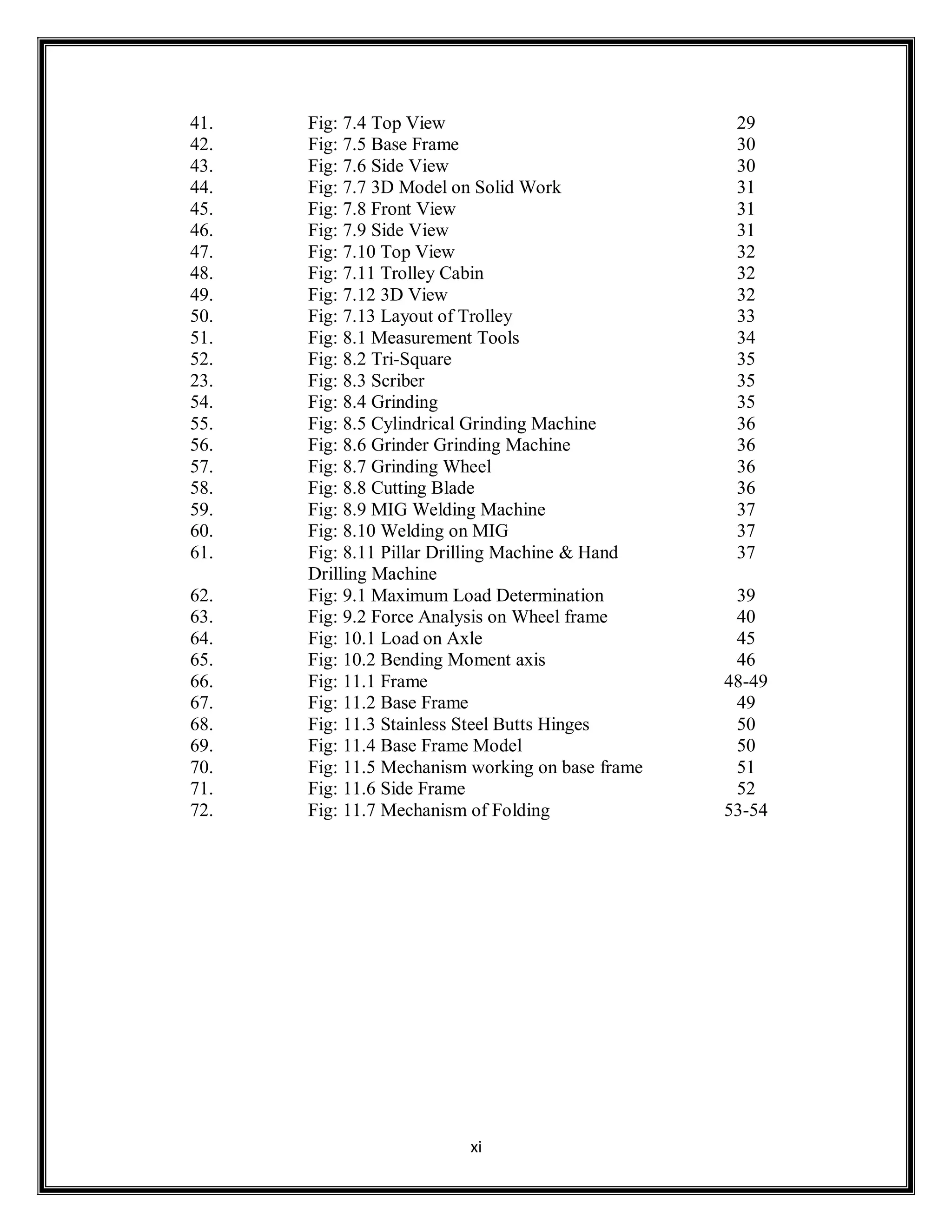 xi
41. Fig: 7.4 Top View 29
42. Fig: 7.5 Base Frame 30
43. Fig: 7.6 Side View 30
44. Fig: 7.7 3D Model on Solid Work 31
45. Fig: 7.8 Front View 31
46. Fig: 7.9 Side View 31
47. Fig: 7.10 Top View 32
48. Fig: 7.11 Trolley Cabin 32
49. Fig: 7.12 3D View 32
50. Fig: 7.13 Layout of Trolley 33
51. Fig: 8.1 Measurement Tools 34
52. Fig: 8.2 Tri-Square 35
23. Fig: 8.3 Scriber 35
54. Fig: 8.4 Grinding 35
55. Fig: 8.5 Cylindrical Grinding Machine 36
56. Fig: 8.6 Grinder Grinding Machine 36
57. Fig: 8.7 Grinding Wheel 36
58. Fig: 8.8 Cutting Blade 36
59. Fig: 8.9 MIG Welding Machine 37
60. Fig: 8.10 Welding on MIG 37
61. Fig: 8.11 Pillar Drilling Machine & Hand
Drilling Machine
37
62. Fig: 9.1 Maximum Load Determination 39
63. Fig: 9.2 Force Analysis on Wheel frame 40
64. Fig: 10.1 Load on Axle 45
65. Fig: 10.2 Bending Moment axis 46
66. Fig: 11.1 Frame 48-49
67. Fig: 11.2 Base Frame 49
68. Fig: 11.3 Stainless Steel Butts Hinges 50
69. Fig: 11.4 Base Frame Model 50
70. Fig: 11.5 Mechanism working on base frame 51
71. Fig: 11.6 Side Frame 52
72. Fig: 11.7 Mechanism of Folding 53-54
 