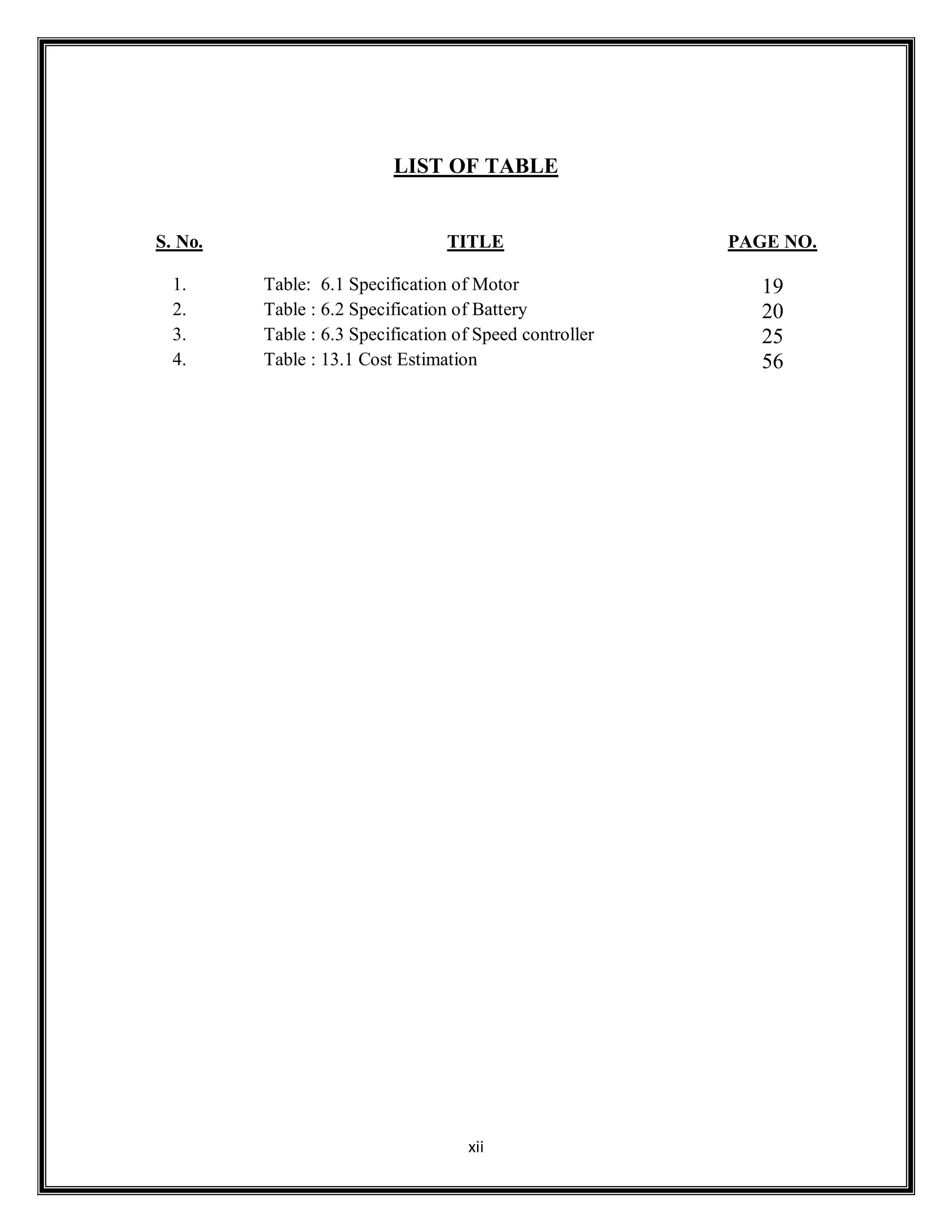 xii
LIST OF TABLE
S. No. TITLE PAGE NO.
1. Table: 6.1 Specification of Motor 19
2. Table : 6.2 Specification of Battery 20
3. Table : 6.3 Specification of Speed controller 25
4. Table : 13.1 Cost Estimation 56
 