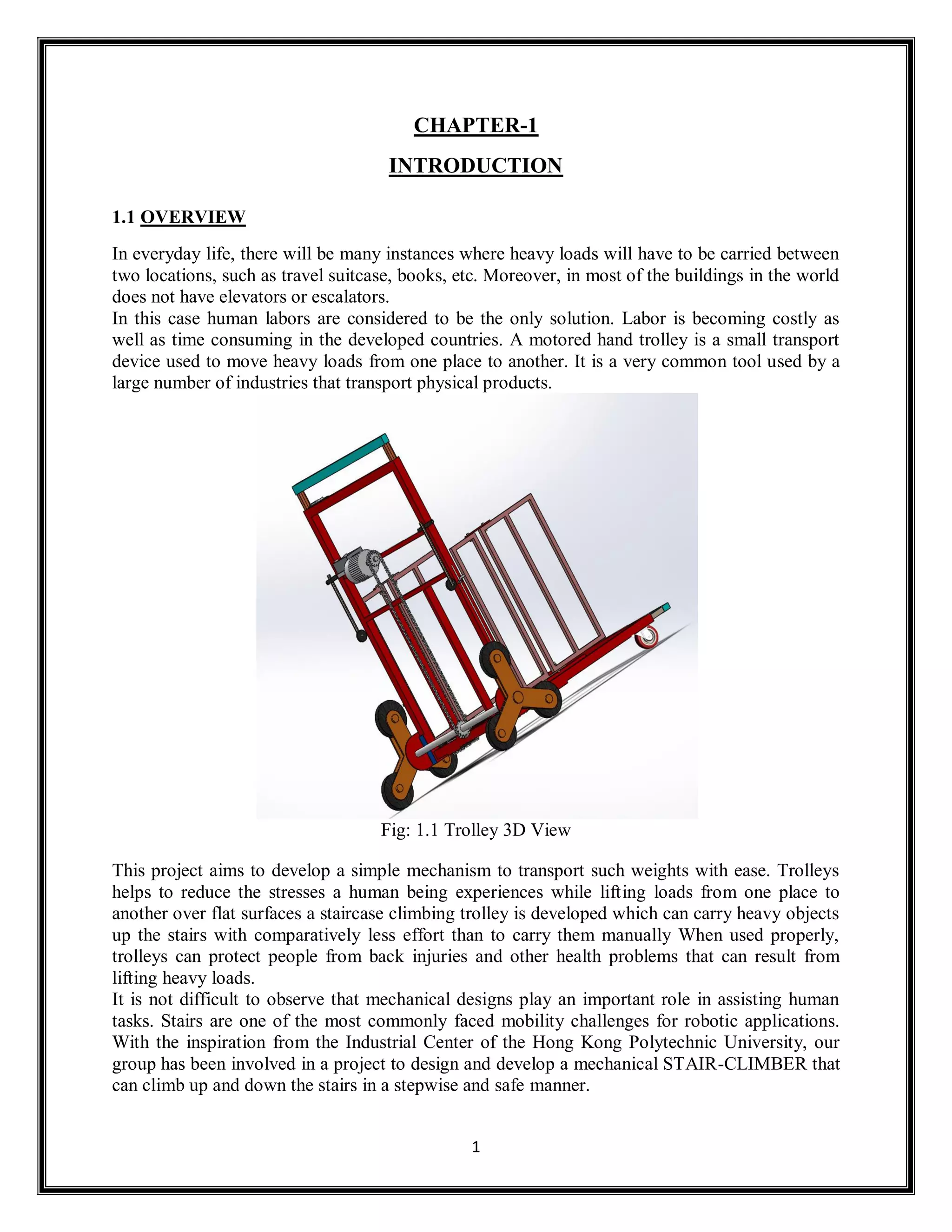 1
CHAPTER-1
INTRODUCTION
1.1 OVERVIEW
In everyday life, there will be many instances where heavy loads will have to be carried between
two locations, such as travel suitcase, books, etc. Moreover, in most of the buildings in the world
does not have elevators or escalators.
In this case human labors are considered to be the only solution. Labor is becoming costly as
well as time consuming in the developed countries. A motored hand trolley is a small transport
device used to move heavy loads from one place to another. It is a very common tool used by a
large number of industries that transport physical products.
Fig: 1.1 Trolley 3D View
This project aims to develop a simple mechanism to transport such weights with ease. Trolleys
helps to reduce the stresses a human being experiences while lifting loads from one place to
another over flat surfaces a staircase climbing trolley is developed which can carry heavy objects
up the stairs with comparatively less effort than to carry them manually When used properly,
trolleys can protect people from back injuries and other health problems that can result from
lifting heavy loads.
It is not difficult to observe that mechanical designs play an important role in assisting human
tasks. Stairs are one of the most commonly faced mobility challenges for robotic applications.
With the inspiration from the Industrial Center of the Hong Kong Polytechnic University, our
group has been involved in a project to design and develop a mechanical STAIR-CLIMBER that
can climb up and down the stairs in a stepwise and safe manner.
 
