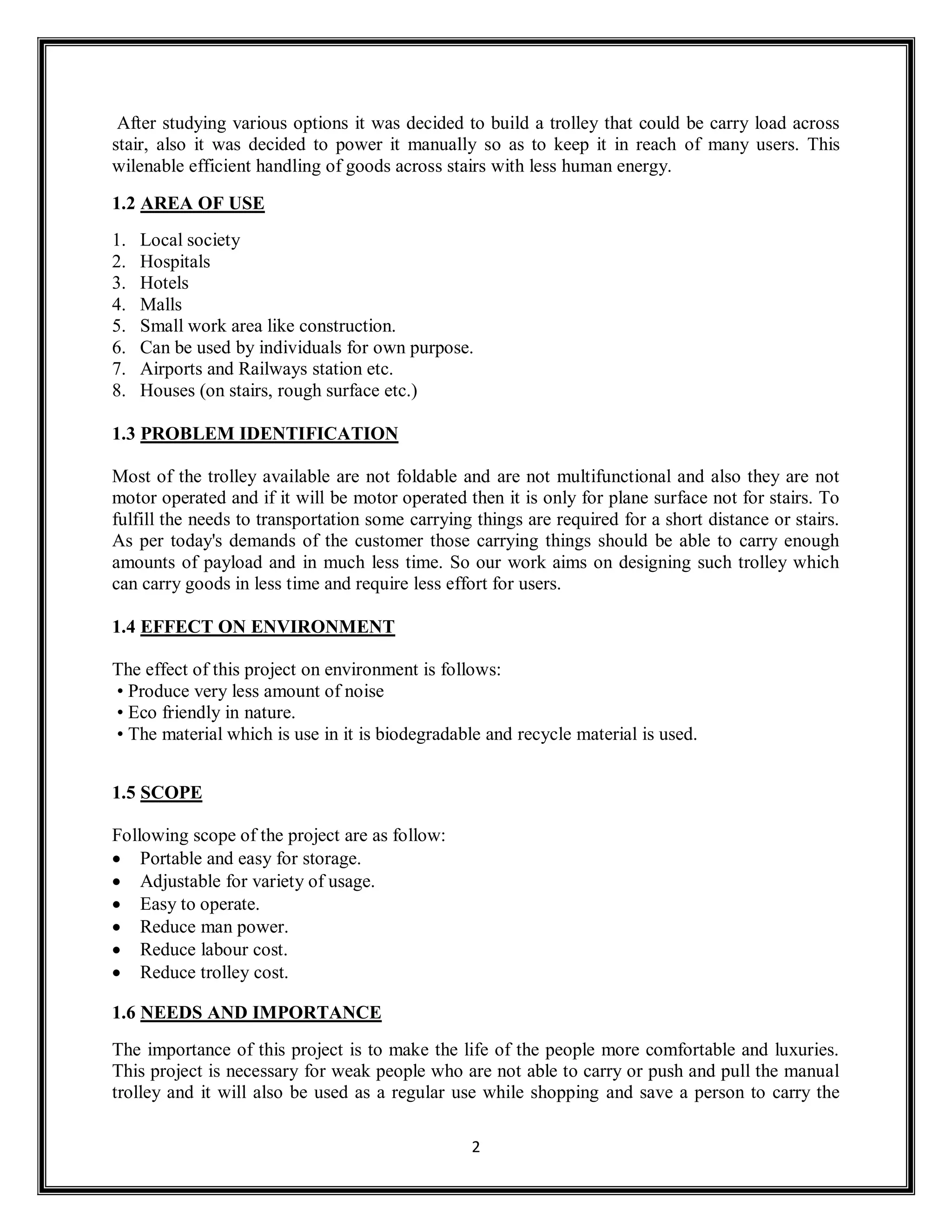 2
After studying various options it was decided to build a trolley that could be carry load across
stair, also it was decided to power it manually so as to keep it in reach of many users. This
wilenable efficient handling of goods across stairs with less human energy.
1.2 AREA OF USE
1. Local society
2. Hospitals
3. Hotels
4. Malls
5. Small work area like construction.
6. Can be used by individuals for own purpose.
7. Airports and Railways station etc.
8. Houses (on stairs, rough surface etc.)
1.3 PROBLEM IDENTIFICATION
Most of the trolley available are not foldable and are not multifunctional and also they are not
motor operated and if it will be motor operated then it is only for plane surface not for stairs. To
fulfill the needs to transportation some carrying things are required for a short distance or stairs.
As per today's demands of the customer those carrying things should be able to carry enough
amounts of payload and in much less time. So our work aims on designing such trolley which
can carry goods in less time and require less effort for users.
1.4 EFFECT ON ENVIRONMENT
The effect of this project on environment is follows:
• Produce very less amount of noise
• Eco friendly in nature.
• The material which is use in it is biodegradable and recycle material is used.
1.5 SCOPE
Following scope of the project are as follow:
 Portable and easy for storage.
 Adjustable for variety of usage.
 Easy to operate.
 Reduce man power.
 Reduce labour cost.
 Reduce trolley cost.
1.6 NEEDS AND IMPORTANCE
The importance of this project is to make the life of the people more comfortable and luxuries.
This project is necessary for weak people who are not able to carry or push and pull the manual
trolley and it will also be used as a regular use while shopping and save a person to carry the
 