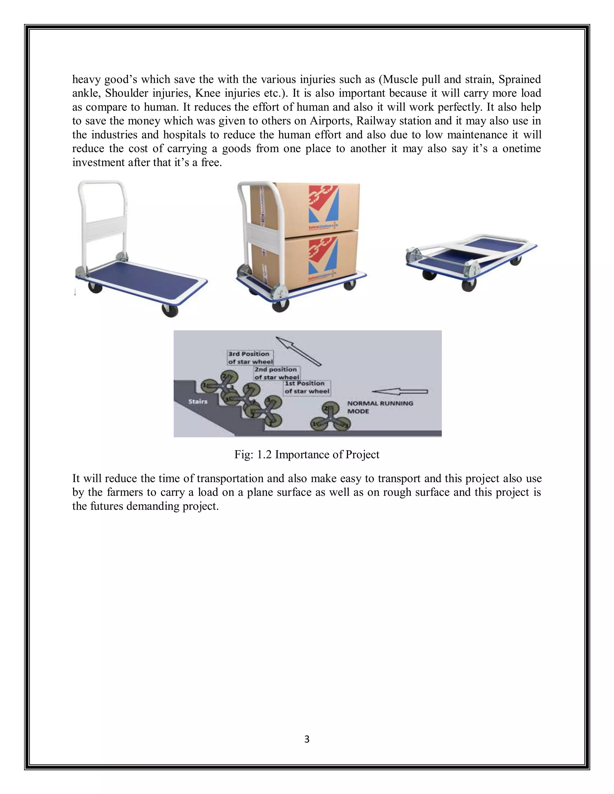 3
heavy good’s which save the with the various injuries such as (Muscle pull and strain, Sprained
ankle, Shoulder injuries, Knee injuries etc.). It is also important because it will carry more load
as compare to human. It reduces the effort of human and also it will work perfectly. It also help
to save the money which was given to others on Airports, Railway station and it may also use in
the industries and hospitals to reduce the human effort and also due to low maintenance it will
reduce the cost of carrying a goods from one place to another it may also say it’s a onetime
investment after that it’s a free.
Fig: 1.2 Importance of Project
It will reduce the time of transportation and also make easy to transport and this project also use
by the farmers to carry a load on a plane surface as well as on rough surface and this project is
the futures demanding project.
 
