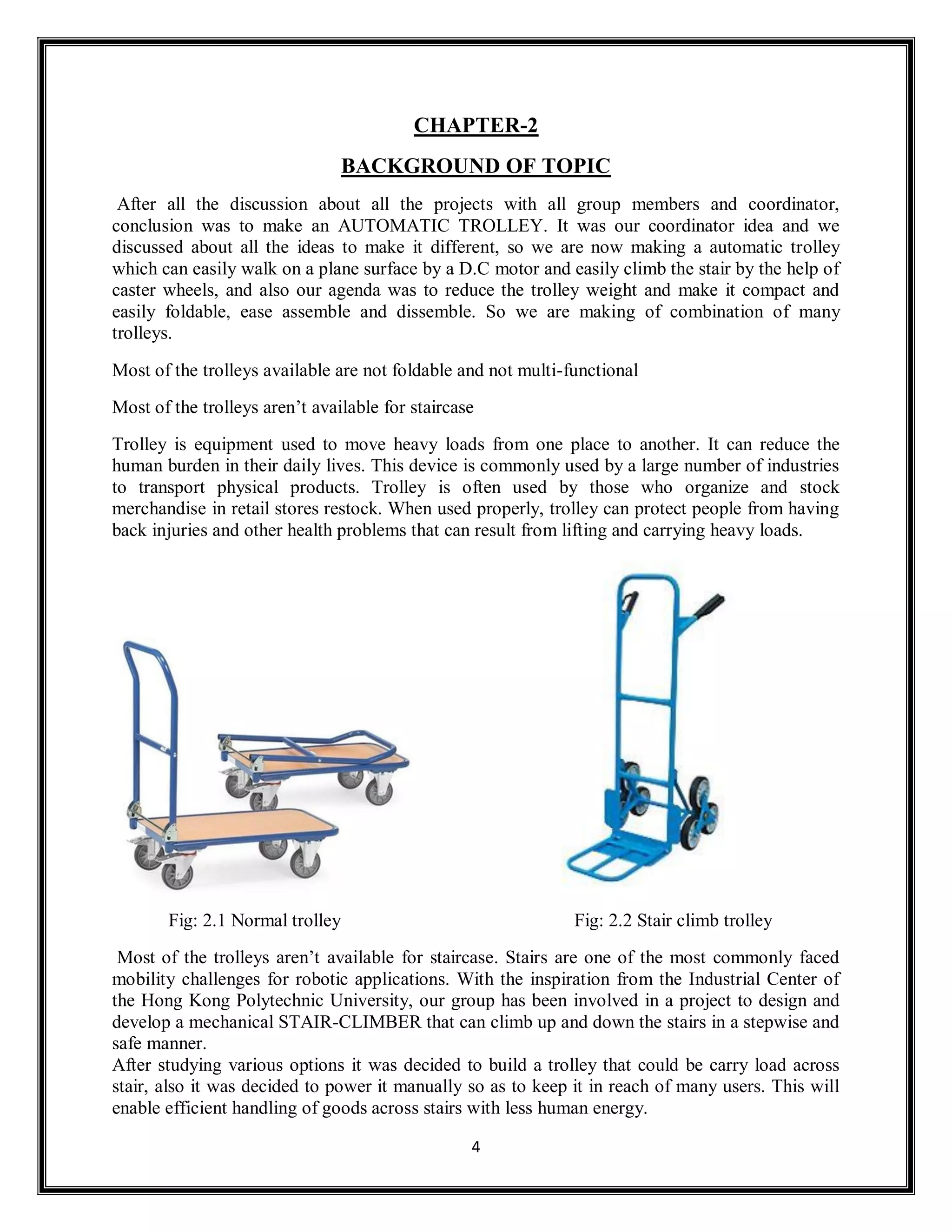 4
CHAPTER-2
BACKGROUND OF TOPIC
After all the discussion about all the projects with all group members and coordinator,
conclusion was to make an AUTOMATIC TROLLEY. It was our coordinator idea and we
discussed about all the ideas to make it different, so we are now making a automatic trolley
which can easily walk on a plane surface by a D.C motor and easily climb the stair by the help of
caster wheels, and also our agenda was to reduce the trolley weight and make it compact and
easily foldable, ease assemble and dissemble. So we are making of combination of many
trolleys.
Most of the trolleys available are not foldable and not multi-functional
Most of the trolleys aren’t available for staircase
Trolley is equipment used to move heavy loads from one place to another. It can reduce the
human burden in their daily lives. This device is commonly used by a large number of industries
to transport physical products. Trolley is often used by those who organize and stock
merchandise in retail stores restock. When used properly, trolley can protect people from having
back injuries and other health problems that can result from lifting and carrying heavy loads.
Fig: 2.1 Normal trolley Fig: 2.2 Stair climb trolley
Most of the trolleys aren’t available for staircase. Stairs are one of the most commonly faced
mobility challenges for robotic applications. With the inspiration from the Industrial Center of
the Hong Kong Polytechnic University, our group has been involved in a project to design and
develop a mechanical STAIR-CLIMBER that can climb up and down the stairs in a stepwise and
safe manner.
After studying various options it was decided to build a trolley that could be carry load across
stair, also it was decided to power it manually so as to keep it in reach of many users. This will
enable efficient handling of goods across stairs with less human energy.
 