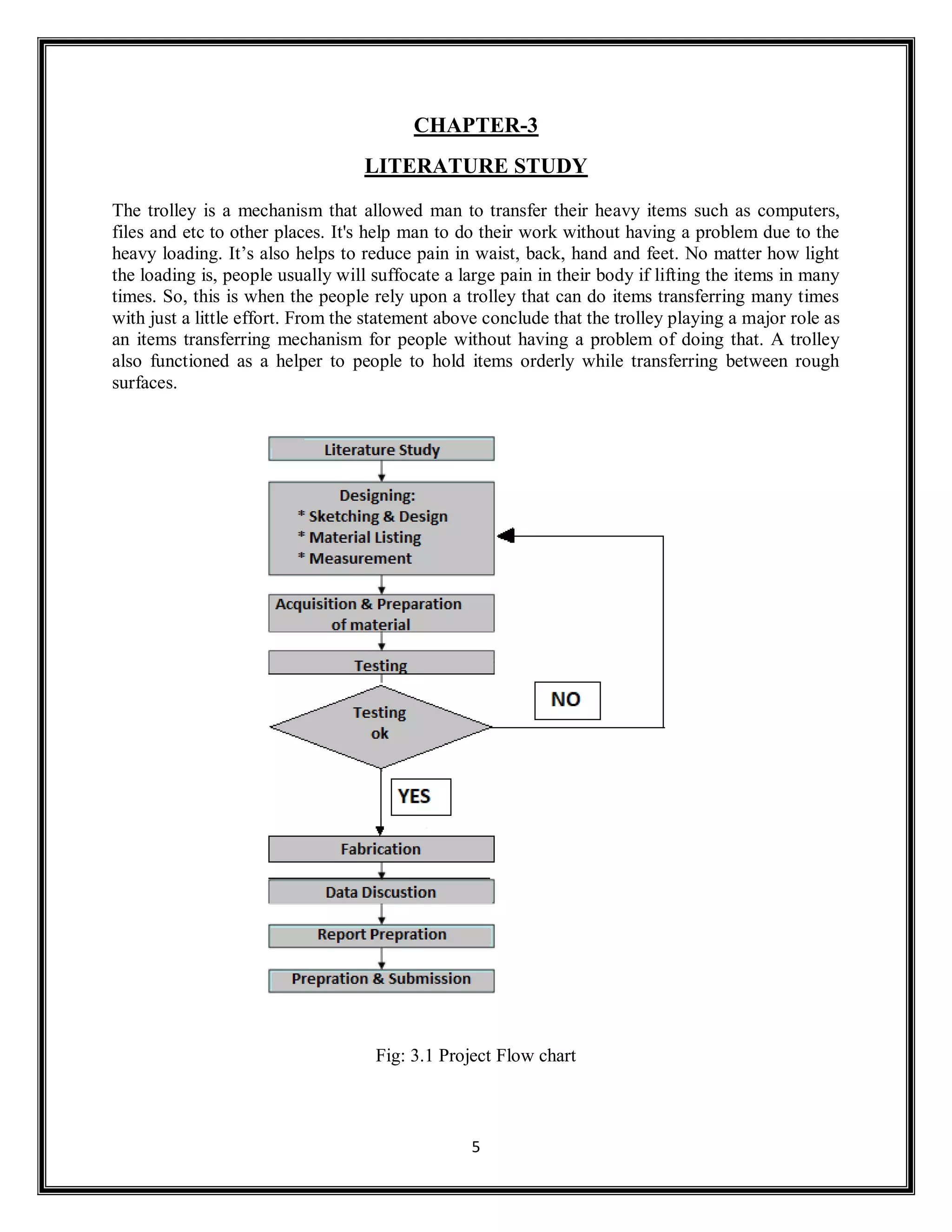 5
CHAPTER-3
LITERATURE STUDY
The trolley is a mechanism that allowed man to transfer their heavy items such as computers,
files and etc to other places. It's help man to do their work without having a problem due to the
heavy loading. It’s also helps to reduce pain in waist, back, hand and feet. No matter how light
the loading is, people usually will suffocate a large pain in their body if lifting the items in many
times. So, this is when the people rely upon a trolley that can do items transferring many times
with just a little effort. From the statement above conclude that the trolley playing a major role as
an items transferring mechanism for people without having a problem of doing that. A trolley
also functioned as a helper to people to hold items orderly while transferring between rough
surfaces.
Fig: 3.1 Project Flow chart
 