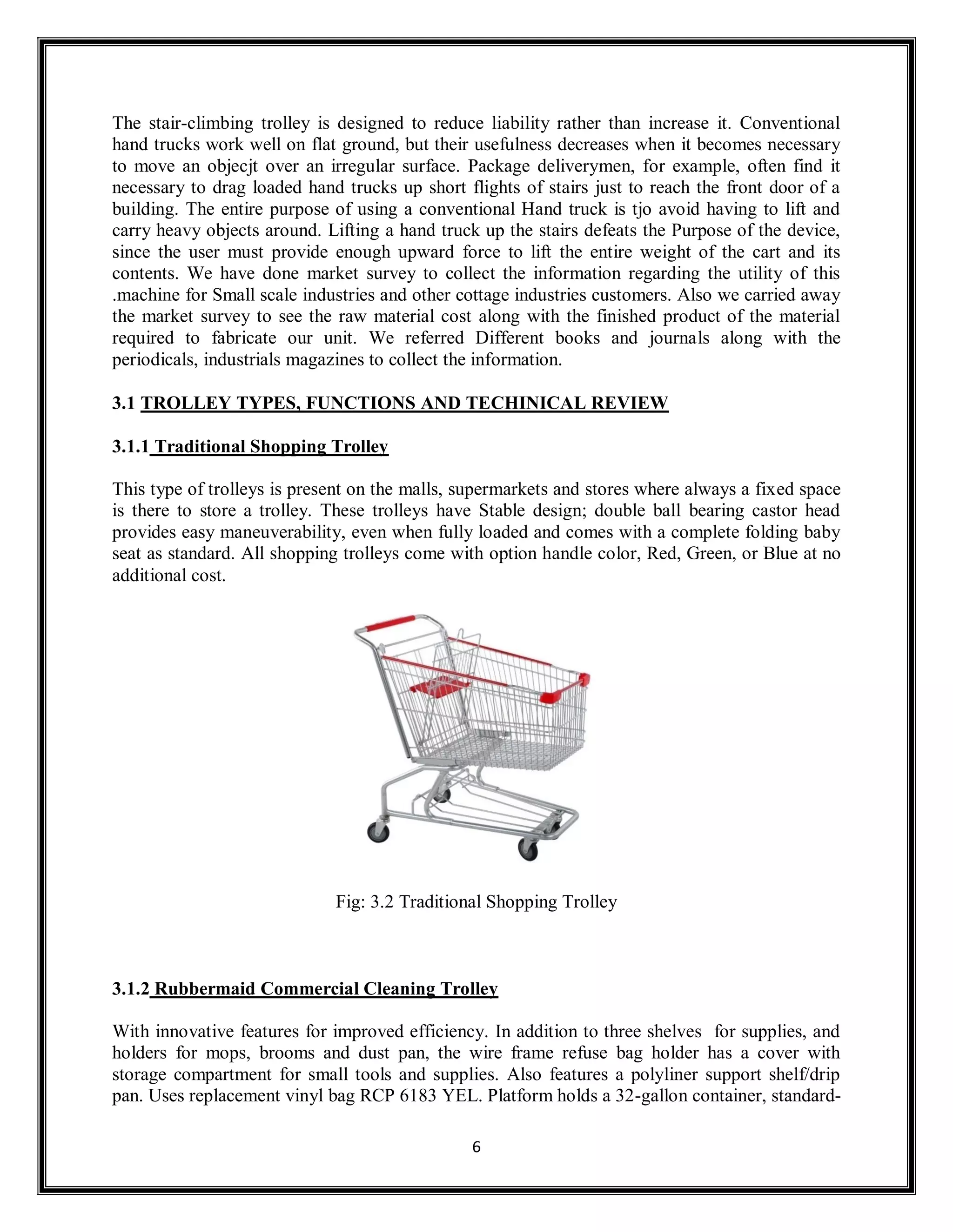 6
The stair-climbing trolley is designed to reduce liability rather than increase it. Conventional
hand trucks work well on flat ground, but their usefulness decreases when it becomes necessary
to move an objecjt over an irregular surface. Package deliverymen, for example, often find it
necessary to drag loaded hand trucks up short flights of stairs just to reach the front door of a
building. The entire purpose of using a conventional Hand truck is tjo avoid having to lift and
carry heavy objects around. Lifting a hand truck up the stairs defeats the Purpose of the device,
since the user must provide enough upward force to lift the entire weight of the cart and its
contents. We have done market survey to collect the information regarding the utility of this
.machine for Small scale industries and other cottage industries customers. Also we carried away
the market survey to see the raw material cost along with the finished product of the material
required to fabricate our unit. We referred Different books and journals along with the
periodicals, industrials magazines to collect the information.
3.1 TROLLEY TYPES, FUNCTIONS AND TECHINICAL REVIEW
3.1.1 Traditional Shopping Trolley
This type of trolleys is present on the malls, supermarkets and stores where always a fixed space
is there to store a trolley. These trolleys have Stable design; double ball bearing castor head
provides easy maneuverability, even when fully loaded and comes with a complete folding baby
seat as standard. All shopping trolleys come with option handle color, Red, Green, or Blue at no
additional cost.
Fig: 3.2 Traditional Shopping Trolley
3.1.2 Rubbermaid Commercial Cleaning Trolley
With innovative features for improved efficiency. In addition to three shelves for supplies, and
holders for mops, brooms and dust pan, the wire frame refuse bag holder has a cover with
storage compartment for small tools and supplies. Also features a polyliner support shelf/drip
pan. Uses replacement vinyl bag RCP 6183 YEL. Platform holds a 32-gallon container, standard-
 