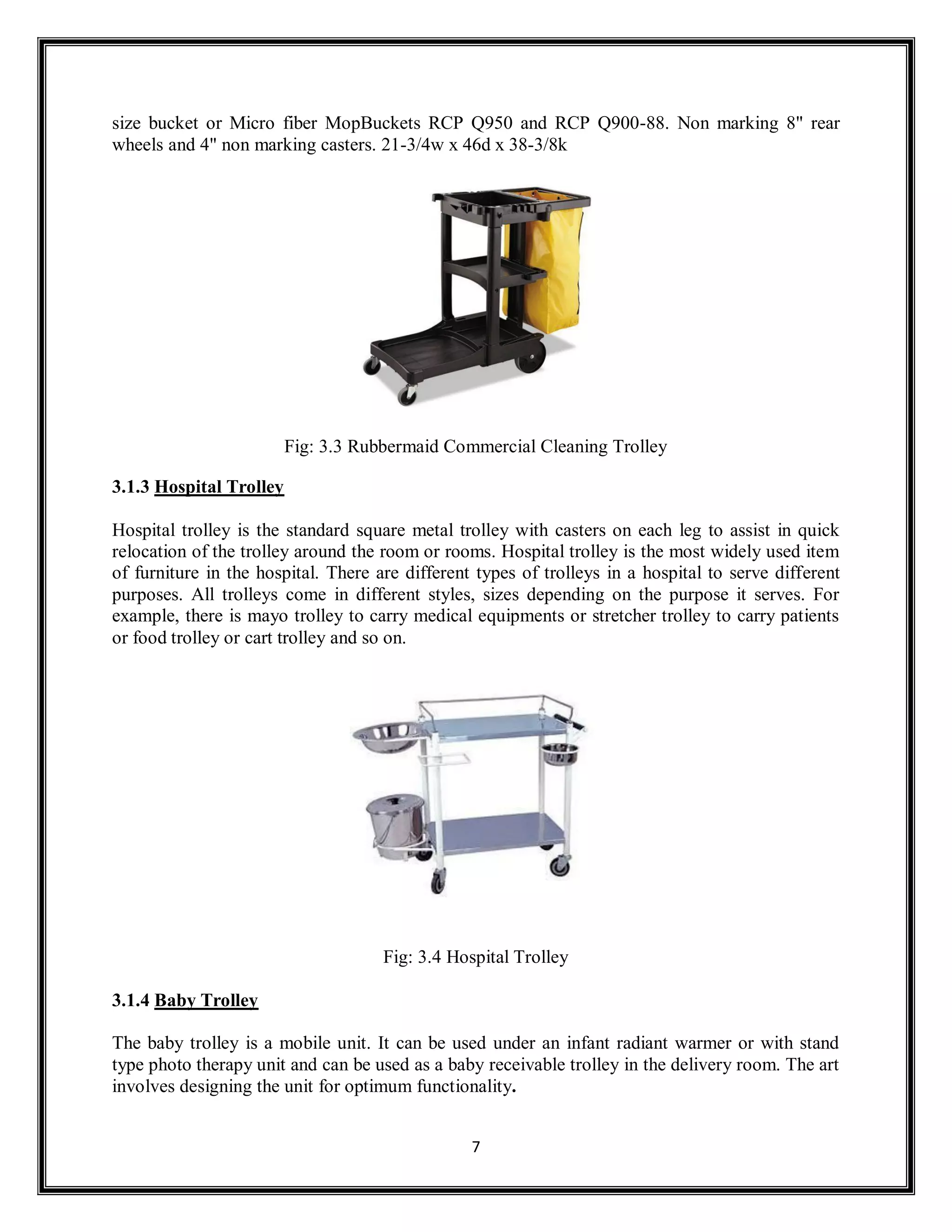 7
size bucket or Micro fiber MopBuckets RCP Q950 and RCP Q900-88. Non marking 8" rear
wheels and 4" non marking casters. 21-3/4w x 46d x 38-3/8k
Fig: 3.3 Rubbermaid Commercial Cleaning Trolley
3.1.3 Hospital Trolley
Hospital trolley is the standard square metal trolley with casters on each leg to assist in quick
relocation of the trolley around the room or rooms. Hospital trolley is the most widely used item
of furniture in the hospital. There are different types of trolleys in a hospital to serve different
purposes. All trolleys come in different styles, sizes depending on the purpose it serves. For
example, there is mayo trolley to carry medical equipments or stretcher trolley to carry patients
or food trolley or cart trolley and so on.
Fig: 3.4 Hospital Trolley
3.1.4 Baby Trolley
The baby trolley is a mobile unit. It can be used under an infant radiant warmer or with stand
type photo therapy unit and can be used as a baby receivable trolley in the delivery room. The art
involves designing the unit for optimum functionality.
 