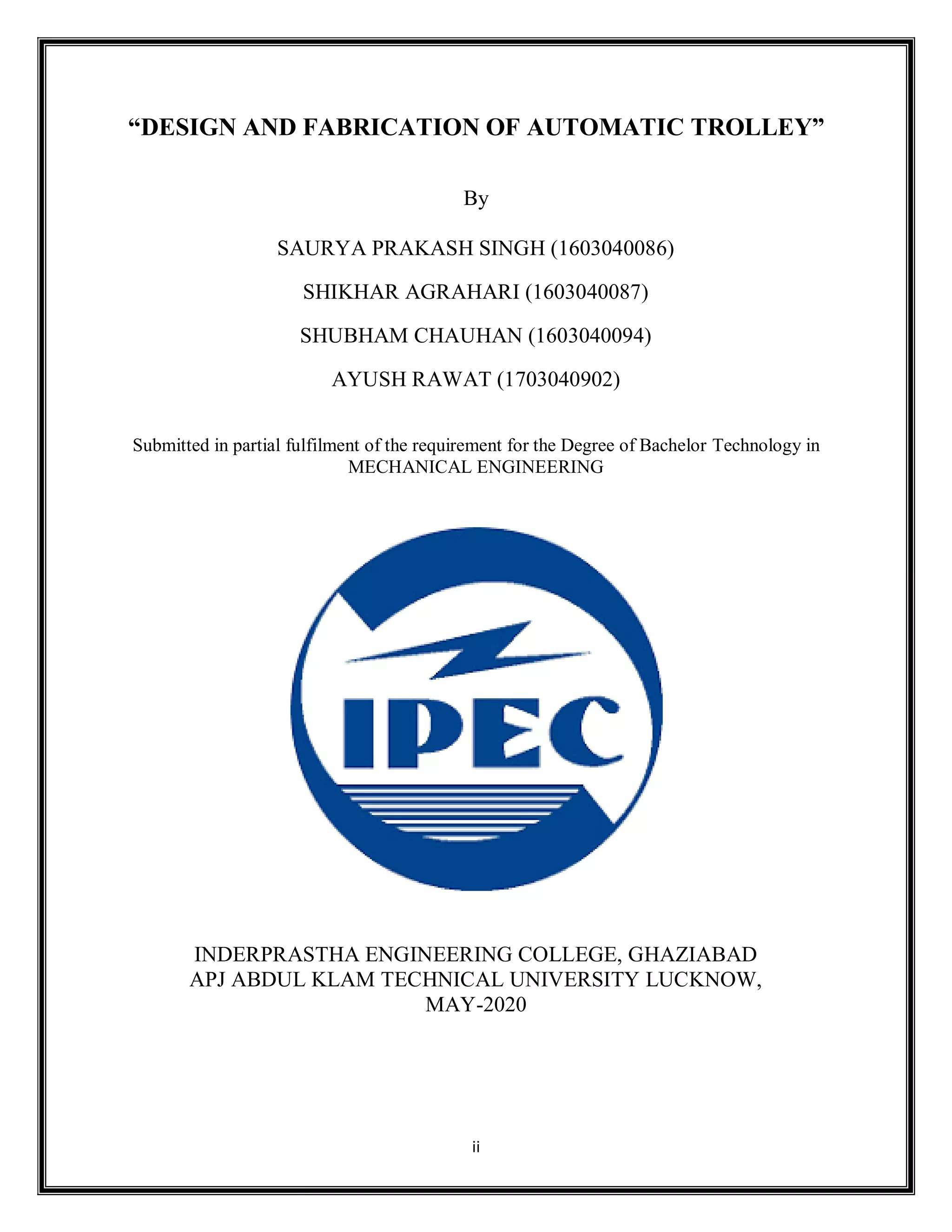 ii
“DESIGN AND FABRICATION OF AUTOMATIC TROLLEY”
By
SAURYA PRAKASH SINGH (1603040086)
SHIKHAR AGRAHARI (1603040087)
SHUBHAM CHAUHAN (1603040094)
AYUSH RAWAT (1703040902)
Submitted in partial fulfilment of the requirement for the Degree of Bachelor Technology in
MECHANICAL ENGINEERING
INDERPRASTHA ENGINEERING COLLEGE, GHAZIABAD
APJ ABDUL KLAM TECHNICAL UNIVERSITY LUCKNOW,
MAY-2020
 