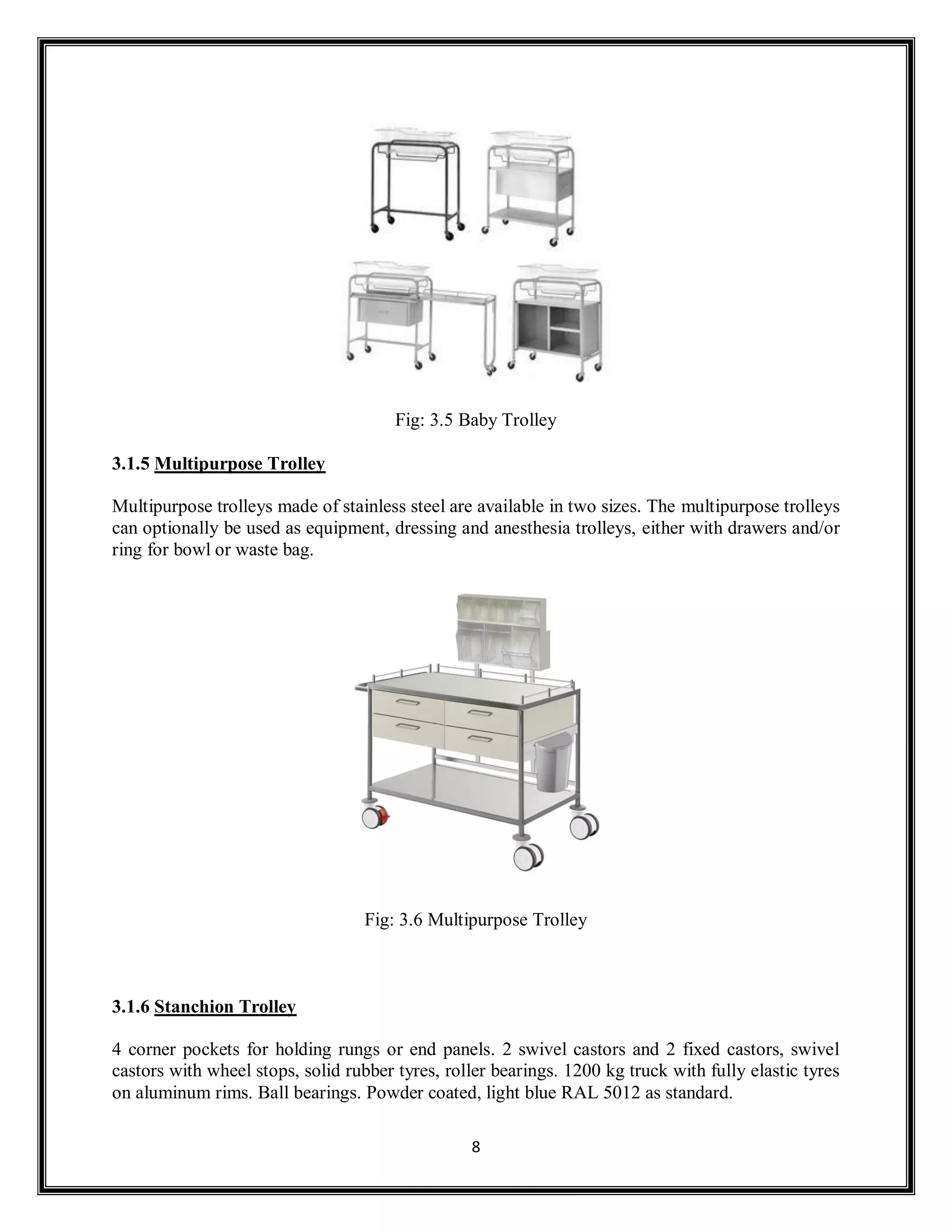 8
Fig: 3.5 Baby Trolley
3.1.5 Multipurpose Trolley
Multipurpose trolleys made of stainless steel are available in two sizes. The multipurpose trolleys
can optionally be used as equipment, dressing and anesthesia trolleys, either with drawers and/or
ring for bowl or waste bag.
Fig: 3.6 Multipurpose Trolley
3.1.6 Stanchion Trolley
4 corner pockets for holding rungs or end panels. 2 swivel castors and 2 fixed castors, swivel
castors with wheel stops, solid rubber tyres, roller bearings. 1200 kg truck with fully elastic tyres
on aluminum rims. Ball bearings. Powder coated, light blue RAL 5012 as standard.
 