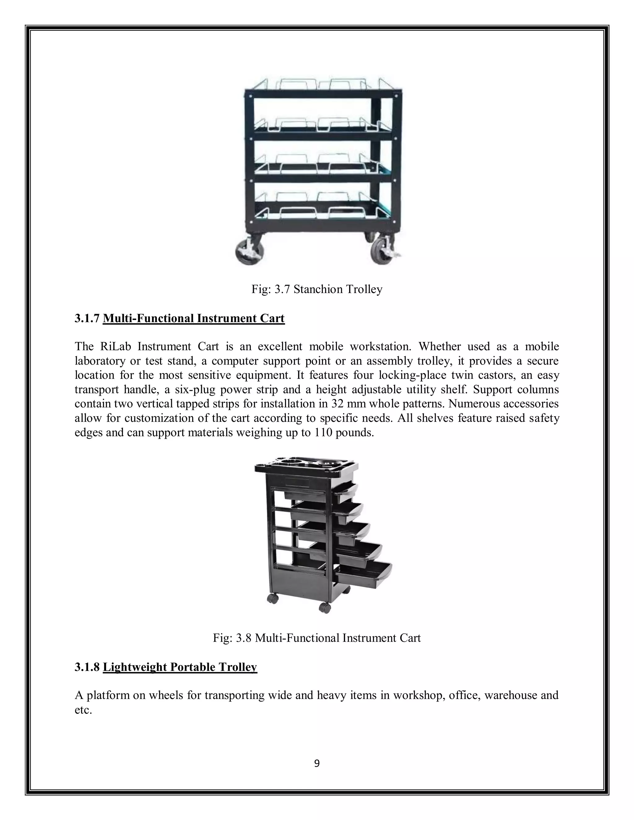 9
Fig: 3.7 Stanchion Trolley
3.1.7 Multi-Functional Instrument Cart
The RiLab Instrument Cart is an excellent mobile workstation. Whether used as a mobile
laboratory or test stand, a computer support point or an assembly trolley, it provides a secure
location for the most sensitive equipment. It features four locking-place twin castors, an easy
transport handle, a six-plug power strip and a height adjustable utility shelf. Support columns
contain two vertical tapped strips for installation in 32 mm whole patterns. Numerous accessories
allow for customization of the cart according to specific needs. All shelves feature raised safety
edges and can support materials weighing up to 110 pounds.
Fig: 3.8 Multi-Functional Instrument Cart
3.1.8 Lightweight Portable Trolley
A platform on wheels for transporting wide and heavy items in workshop, office, warehouse and
etc.
 