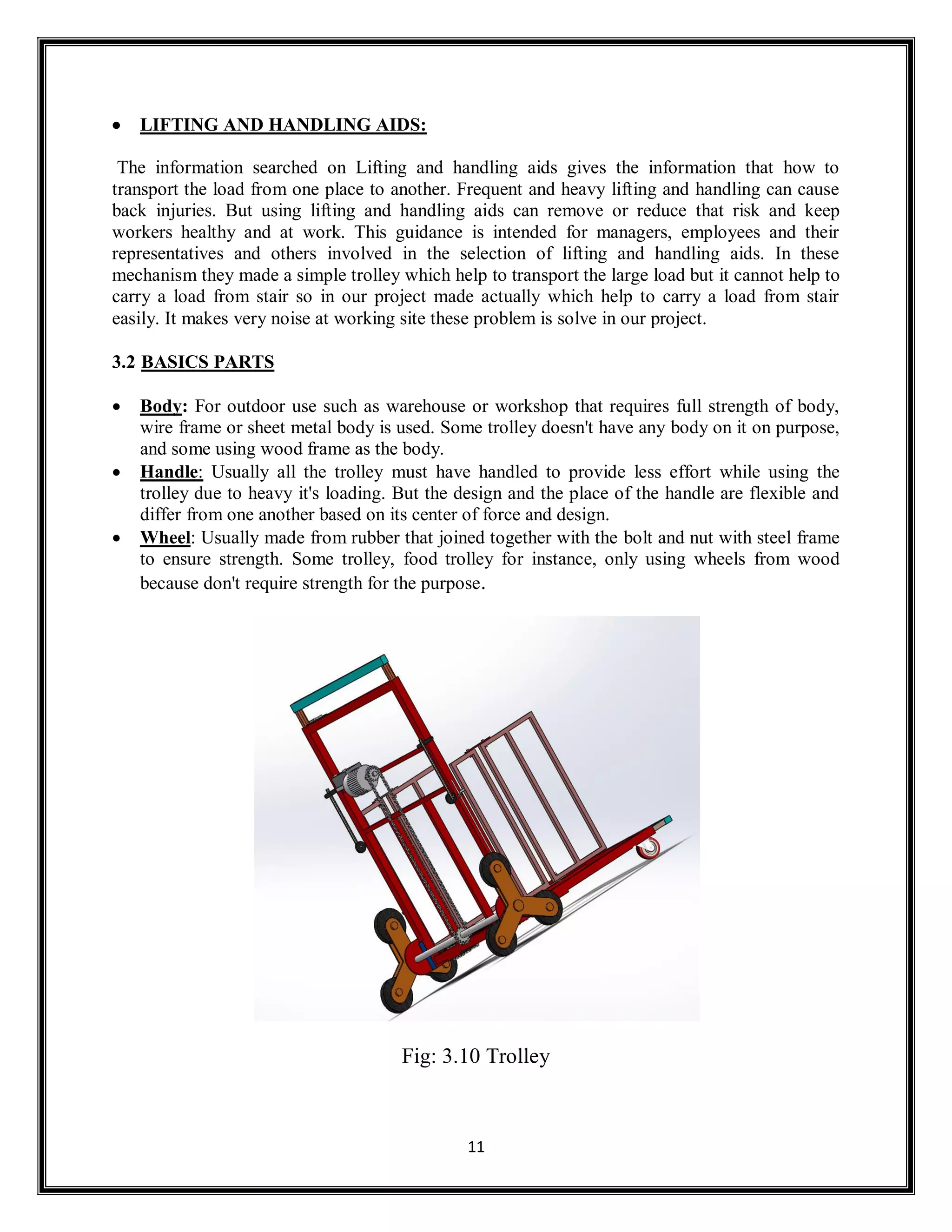 11
 LIFTING AND HANDLING AIDS:
The information searched on Lifting and handling aids gives the information that how to
transport the load from one place to another. Frequent and heavy lifting and handling can cause
back injuries. But using lifting and handling aids can remove or reduce that risk and keep
workers healthy and at work. This guidance is intended for managers, employees and their
representatives and others involved in the selection of lifting and handling aids. In these
mechanism they made a simple trolley which help to transport the large load but it cannot help to
carry a load from stair so in our project made actually which help to carry a load from stair
easily. It makes very noise at working site these problem is solve in our project.
3.2 BASICS PARTS
 Body: For outdoor use such as warehouse or workshop that requires full strength of body,
wire frame or sheet metal body is used. Some trolley doesn't have any body on it on purpose,
and some using wood frame as the body.
 Handle: Usually all the trolley must have handled to provide less effort while using the
trolley due to heavy it's loading. But the design and the place of the handle are flexible and
differ from one another based on its center of force and design.
 Wheel: Usually made from rubber that joined together with the bolt and nut with steel frame
to ensure strength. Some trolley, food trolley for instance, only using wheels from wood
because don't require strength for the purpose.
Fig: 3.10 Trolley
 
