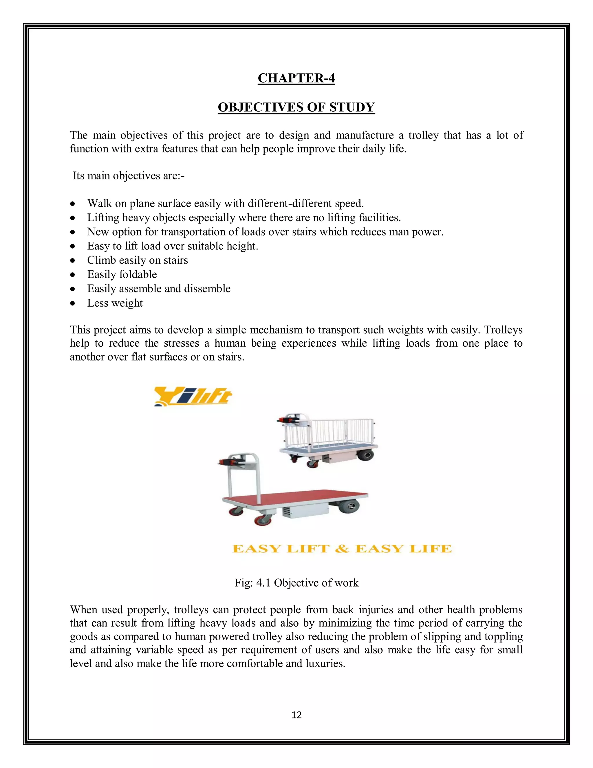 12
CHAPTER-4
OBJECTIVES OF STUDY
The main objectives of this project are to design and manufacture a trolley that has a lot of
function with extra features that can help people improve their daily life.
Its main objectives are:-
 Walk on plane surface easily with different-different speed.
 Lifting heavy objects especially where there are no lifting facilities.
 New option for transportation of loads over stairs which reduces man power.
 Easy to lift load over suitable height.
 Climb easily on stairs
 Easily foldable
 Easily assemble and dissemble
 Less weight
This project aims to develop a simple mechanism to transport such weights with easily. Trolleys
help to reduce the stresses a human being experiences while lifting loads from one place to
another over flat surfaces or on stairs.
Fig: 4.1 Objective of work
When used properly, trolleys can protect people from back injuries and other health problems
that can result from lifting heavy loads and also by minimizing the time period of carrying the
goods as compared to human powered trolley also reducing the problem of slipping and toppling
and attaining variable speed as per requirement of users and also make the life easy for small
level and also make the life more comfortable and luxuries.
 