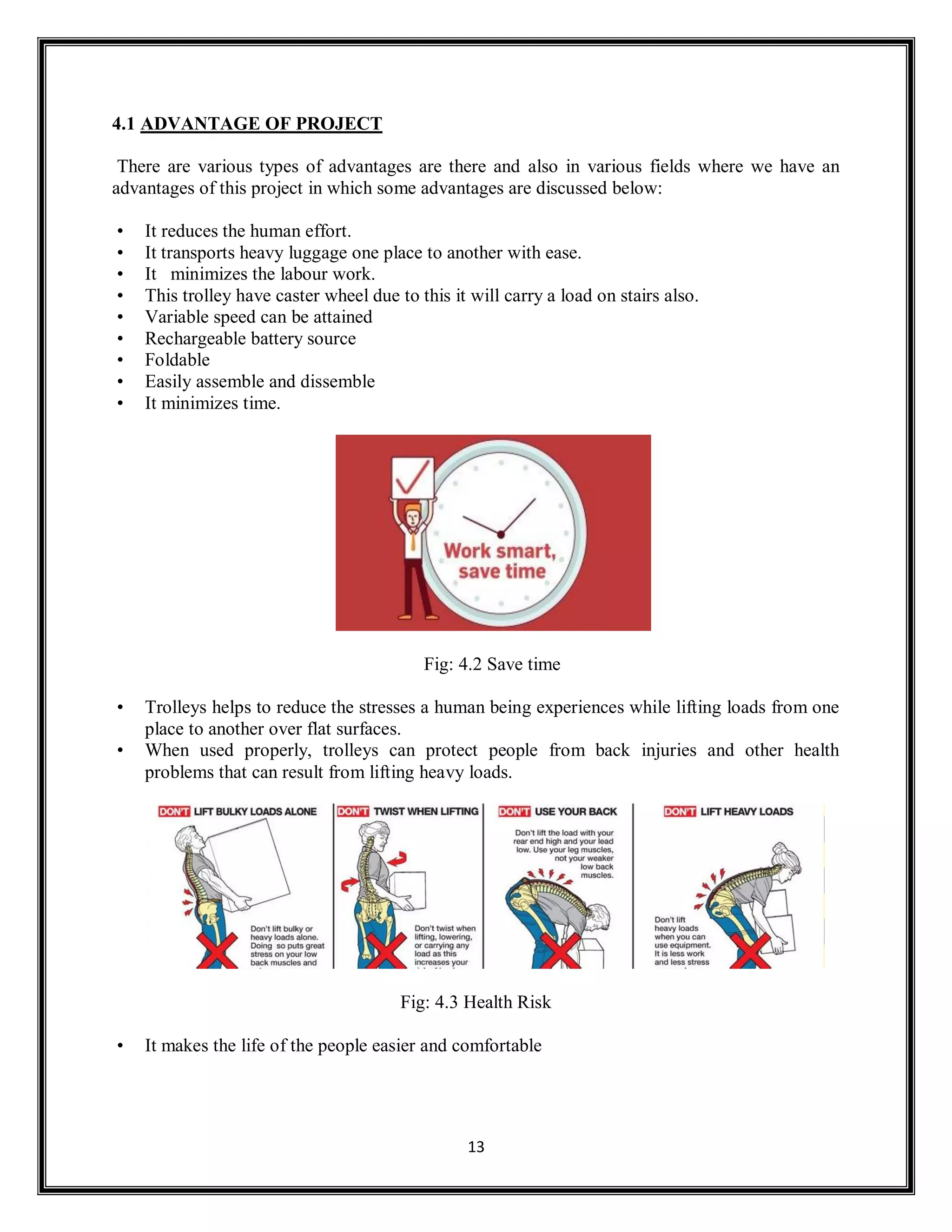 13
4.1 ADVANTAGE OF PROJECT
There are various types of advantages are there and also in various fields where we have an
advantages of this project in which some advantages are discussed below:
• It reduces the human effort.
• It transports heavy luggage one place to another with ease.
• It minimizes the labour work.
• This trolley have caster wheel due to this it will carry a load on stairs also.
• Variable speed can be attained
• Rechargeable battery source
• Foldable
• Easily assemble and dissemble
• It minimizes time.
Fig: 4.2 Save time
• Trolleys helps to reduce the stresses a human being experiences while lifting loads from one
place to another over flat surfaces.
• When used properly, trolleys can protect people from back injuries and other health
problems that can result from lifting heavy loads.
Fig: 4.3 Health Risk
• It makes the life of the people easier and comfortable
 