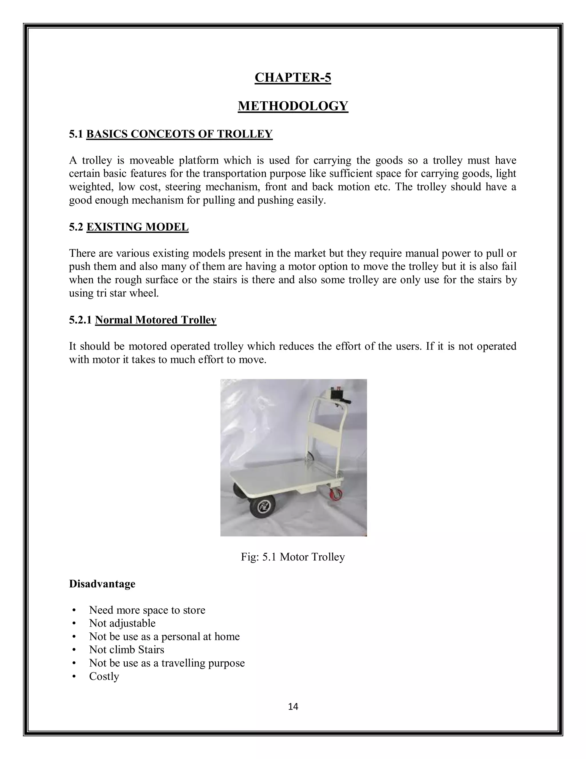 14
CHAPTER-5
METHODOLOGY
5.1 BASICS CONCEOTS OF TROLLEY
A trolley is moveable platform which is used for carrying the goods so a trolley must have
certain basic features for the transportation purpose like sufficient space for carrying goods, light
weighted, low cost, steering mechanism, front and back motion etc. The trolley should have a
good enough mechanism for pulling and pushing easily.
5.2 EXISTING MODEL
There are various existing models present in the market but they require manual power to pull or
push them and also many of them are having a motor option to move the trolley but it is also fail
when the rough surface or the stairs is there and also some trolley are only use for the stairs by
using tri star wheel.
5.2.1 Normal Motored Trolley
It should be motored operated trolley which reduces the effort of the users. If it is not operated
with motor it takes to much effort to move.
Fig: 5.1 Motor Trolley
Disadvantage
• Need more space to store
• Not adjustable
• Not be use as a personal at home
• Not climb Stairs
• Not be use as a travelling purpose
• Costly
 