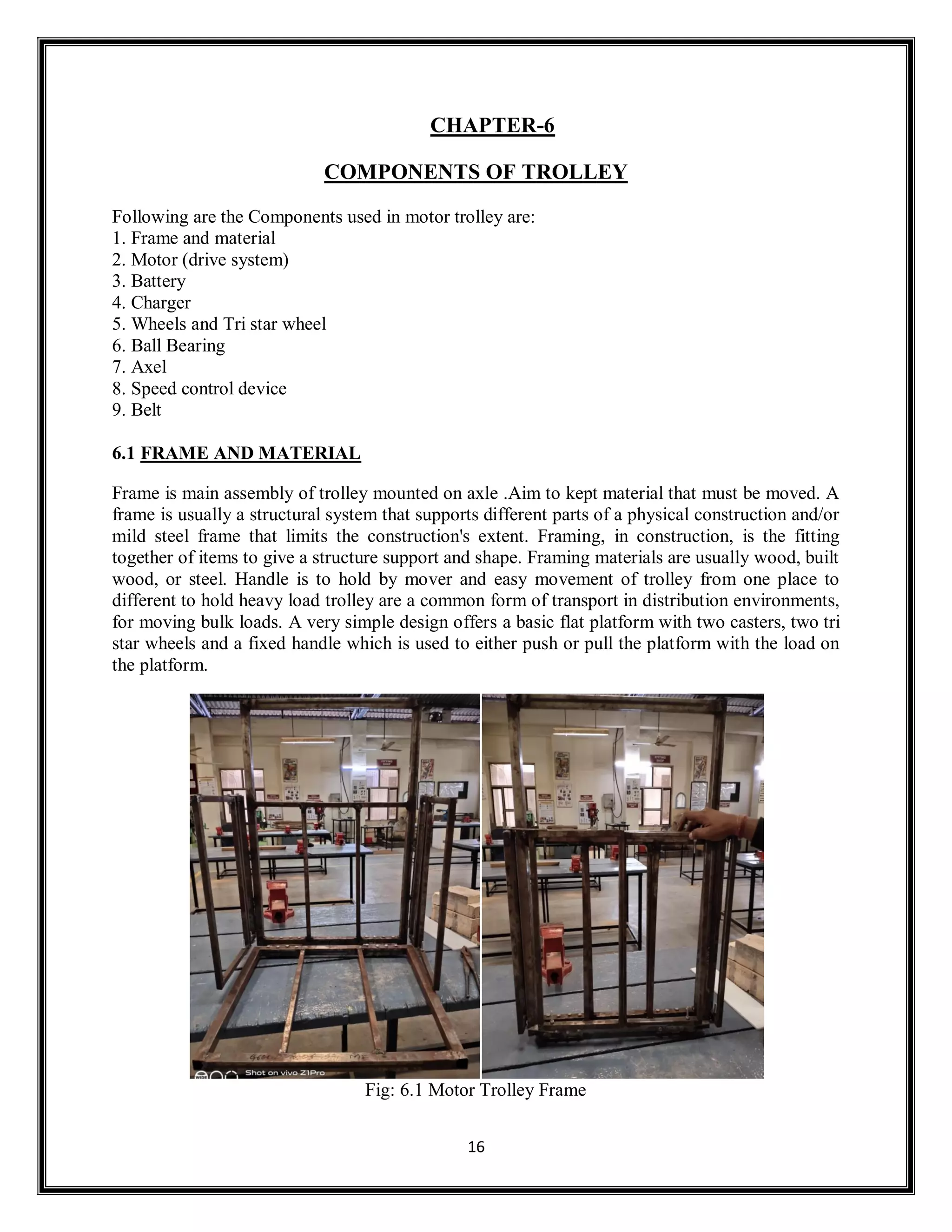 16
CHAPTER-6
COMPONENTS OF TROLLEY
Following are the Components used in motor trolley are:
1. Frame and material
2. Motor (drive system)
3. Battery
4. Charger
5. Wheels and Tri star wheel
6. Ball Bearing
7. Axel
8. Speed control device
9. Belt
6.1 FRAME AND MATERIAL
Frame is main assembly of trolley mounted on axle .Aim to kept material that must be moved. A
frame is usually a structural system that supports different parts of a physical construction and/or
mild steel frame that limits the construction's extent. Framing, in construction, is the fitting
together of items to give a structure support and shape. Framing materials are usually wood, built
wood, or steel. Handle is to hold by mover and easy movement of trolley from one place to
different to hold heavy load trolley are a common form of transport in distribution environments,
for moving bulk loads. A very simple design offers a basic flat platform with two casters, two tri
star wheels and a fixed handle which is used to either push or pull the platform with the load on
the platform.
Fig: 6.1 Motor Trolley Frame
 