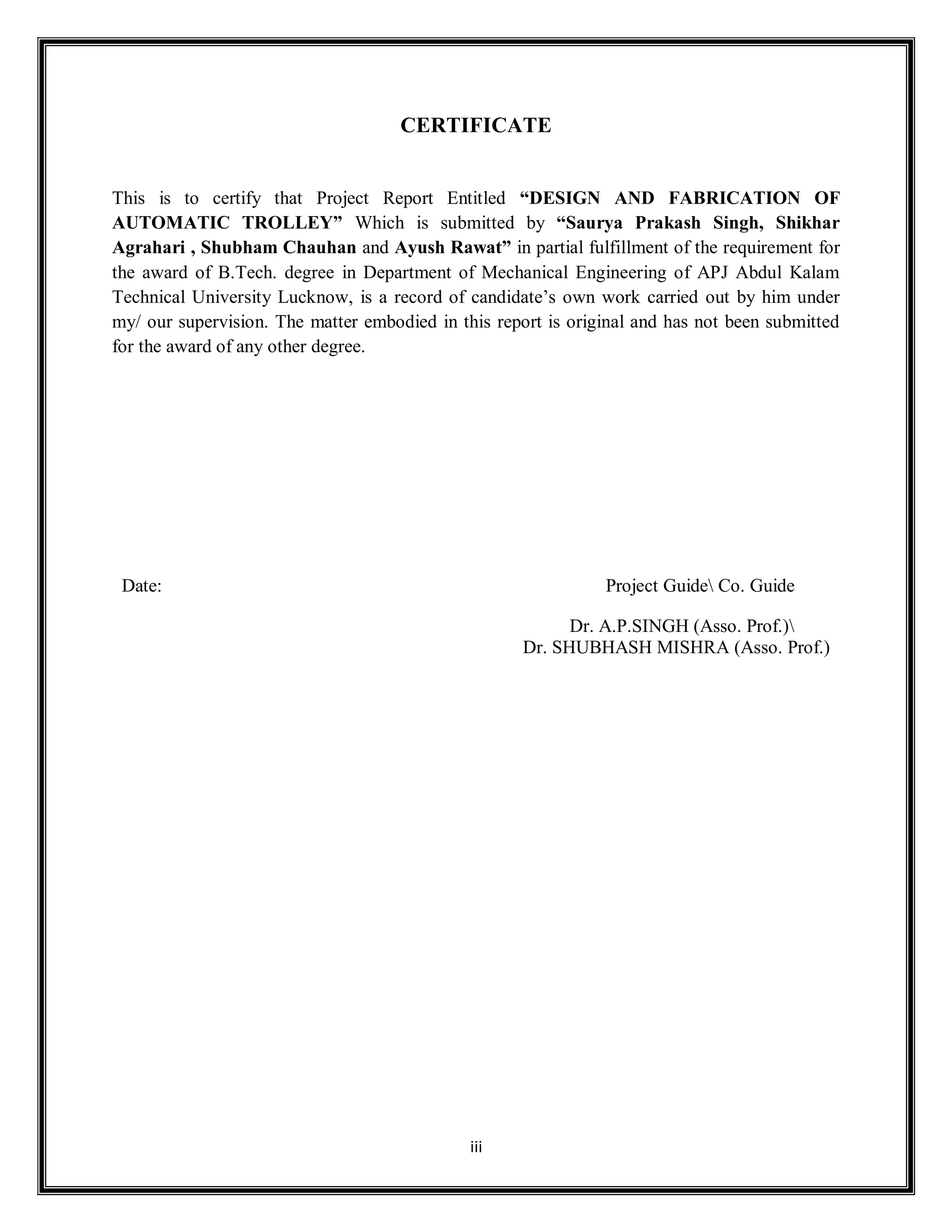 iii
CERTIFICATE
This is to certify that Project Report Entitled “DESIGN AND FABRICATION OF
AUTOMATIC TROLLEY” Which is submitted by “Saurya Prakash Singh, Shikhar
Agrahari , Shubham Chauhan and Ayush Rawat” in partial fulfillment of the requirement for
the award of B.Tech. degree in Department of Mechanical Engineering of APJ Abdul Kalam
Technical University Lucknow, is a record of candidate’s own work carried out by him under
my/ our supervision. The matter embodied in this report is original and has not been submitted
for the award of any other degree.
Date: Project Guide Co. Guide
Dr. A.P.SINGH (Asso. Prof.)
Dr. SHUBHASH MISHRA (Asso. Prof.)
 