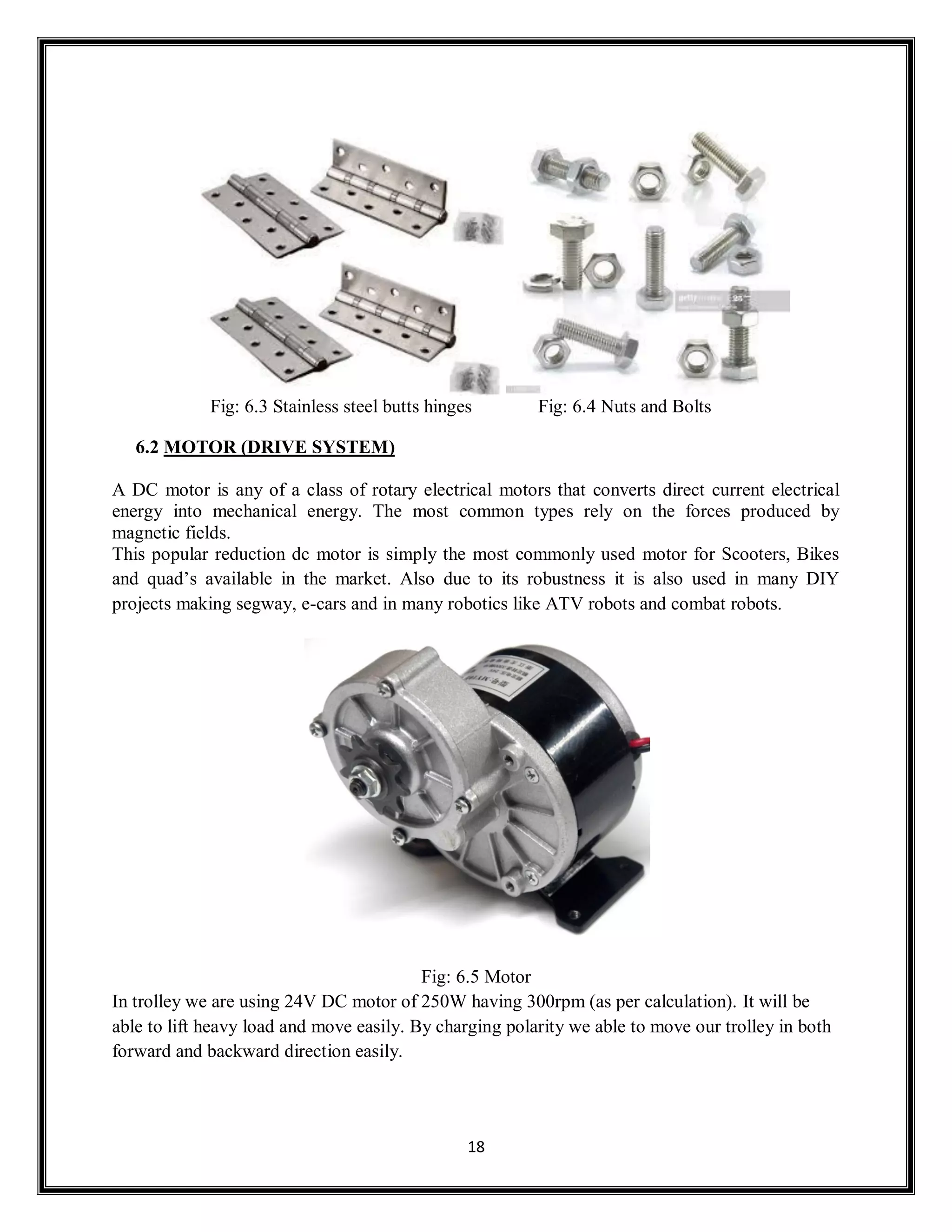 18
Fig: 6.3 Stainless steel butts hinges Fig: 6.4 Nuts and Bolts
6.2 MOTOR (DRIVE SYSTEM)
A DC motor is any of a class of rotary electrical motors that converts direct current electrical
energy into mechanical energy. The most common types rely on the forces produced by
magnetic fields.
This popular reduction dc motor is simply the most commonly used motor for Scooters, Bikes
and quad’s available in the market. Also due to its robustness it is also used in many DIY
projects making segway, e-cars and in many robotics like ATV robots and combat robots.
Fig: 6.5 Motor
In trolley we are using 24V DC motor of 250W having 300rpm (as per calculation). It will be
able to lift heavy load and move easily. By charging polarity we able to move our trolley in both
forward and backward direction easily.
 
