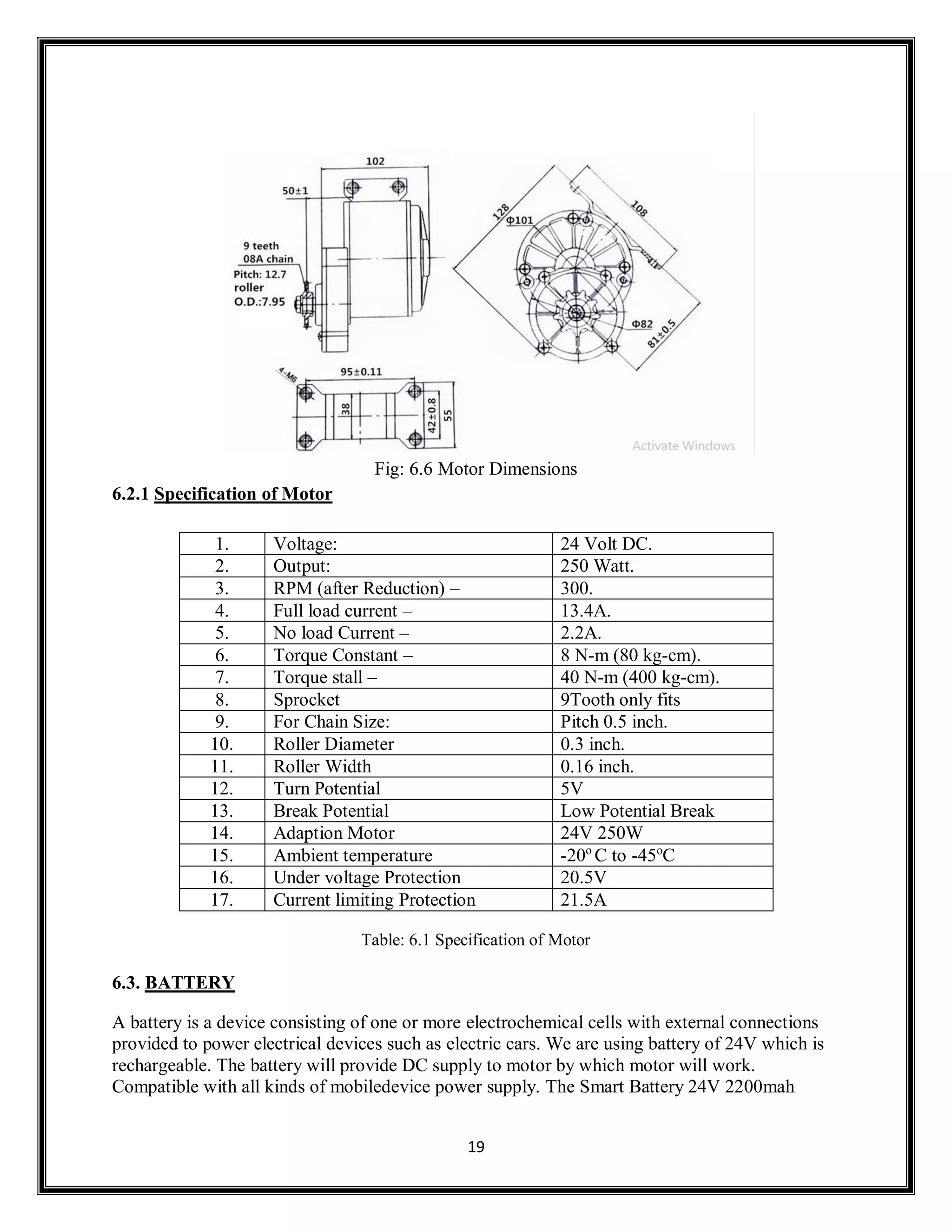 19
Fig: 6.6 Motor Dimensions
6.2.1 Specification of Motor
1. Voltage: 24 Volt DC.
2. Output: 250 Watt.
3. RPM (after Reduction) – 300.
4. Full load current – 13.4A.
5. No load Current – 2.2A.
6. Torque Constant – 8 N-m (80 kg-cm).
7. Torque stall – 40 N-m (400 kg-cm).
8. Sprocket 9Tooth only fits
9. For Chain Size: Pitch 0.5 inch.
10. Roller Diameter 0.3 inch.
11. Roller Width 0.16 inch.
12. Turn Potential 5V
13. Break Potential Low Potential Break
14. Adaption Motor 24V 250W
15. Ambient temperature -20o
C to -45o
C
16. Under voltage Protection 20.5V
17. Current limiting Protection 21.5A
Table: 6.1 Specification of Motor
6.3. BATTERY
A battery is a device consisting of one or more electrochemical cells with external connections
provided to power electrical devices such as electric cars. We are using battery of 24V which is
rechargeable. The battery will provide DC supply to motor by which motor will work.
Compatible with all kinds of mobiledevice power supply. The Smart Battery 24V 2200mah
 