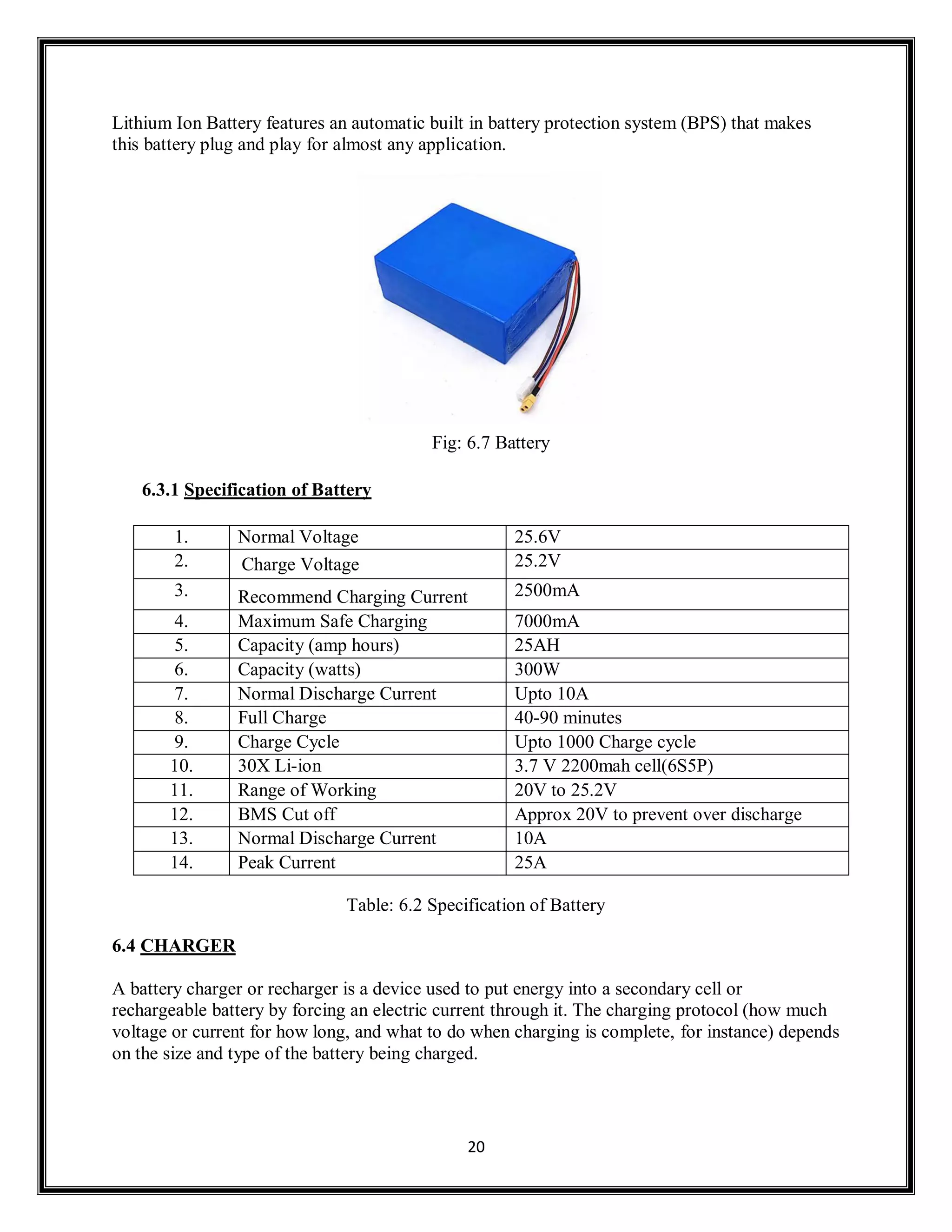 20
Lithium Ion Battery features an automatic built in battery protection system (BPS) that makes
this battery plug and play for almost any application.
Fig: 6.7 Battery
6.3.1 Specification of Battery
1. Normal Voltage 25.6V
2. Charge Voltage 25.2V
3. Recommend Charging Current 2500mA
4. Maximum Safe Charging 7000mA
5. Capacity (amp hours) 25AH
6. Capacity (watts) 300W
7. Normal Discharge Current Upto 10A
8. Full Charge 40-90 minutes
9. Charge Cycle Upto 1000 Charge cycle
10. 30X Li-ion 3.7 V 2200mah cell(6S5P)
11. Range of Working 20V to 25.2V
12. BMS Cut off Approx 20V to prevent over discharge
13. Normal Discharge Current 10A
14. Peak Current 25A
Table: 6.2 Specification of Battery
6.4 CHARGER
A battery charger or recharger is a device used to put energy into a secondary cell or
rechargeable battery by forcing an electric current through it. The charging protocol (how much
voltage or current for how long, and what to do when charging is complete, for instance) depends
on the size and type of the battery being charged.
 
