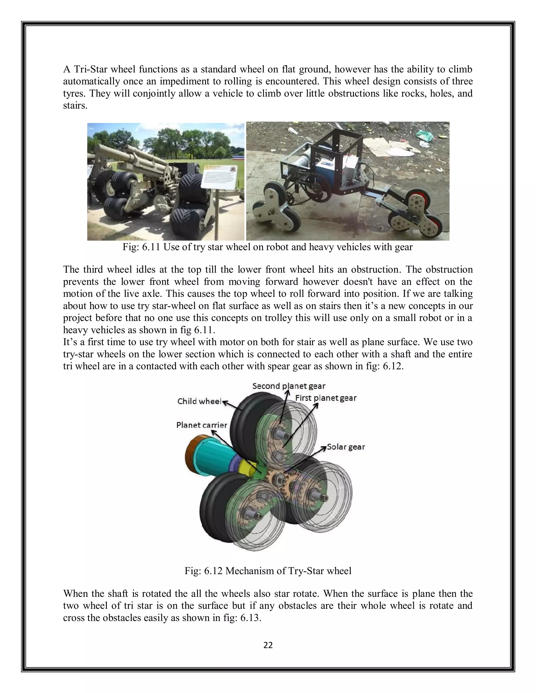 22
A Tri-Star wheel functions as a standard wheel on flat ground, however has the ability to climb
automatically once an impediment to rolling is encountered. This wheel design consists of three
tyres. They will conjointly allow a vehicle to climb over little obstructions like rocks, holes, and
stairs.
Fig: 6.11 Use of try star wheel on robot and heavy vehicles with gear
The third wheel idles at the top till the lower front wheel hits an obstruction. The obstruction
prevents the lower front wheel from moving forward however doesn't have an effect on the
motion of the live axle. This causes the top wheel to roll forward into position. If we are talking
about how to use try star-wheel on flat surface as well as on stairs then it’s a new concepts in our
project before that no one use this concepts on trolley this will use only on a small robot or in a
heavy vehicles as shown in fig 6.11.
It’s a first time to use try wheel with motor on both for stair as well as plane surface. We use two
try-star wheels on the lower section which is connected to each other with a shaft and the entire
tri wheel are in a contacted with each other with spear gear as shown in fig: 6.12.
Fig: 6.12 Mechanism of Try-Star wheel
When the shaft is rotated the all the wheels also star rotate. When the surface is plane then the
two wheel of tri star is on the surface but if any obstacles are their whole wheel is rotate and
cross the obstacles easily as shown in fig: 6.13.
 