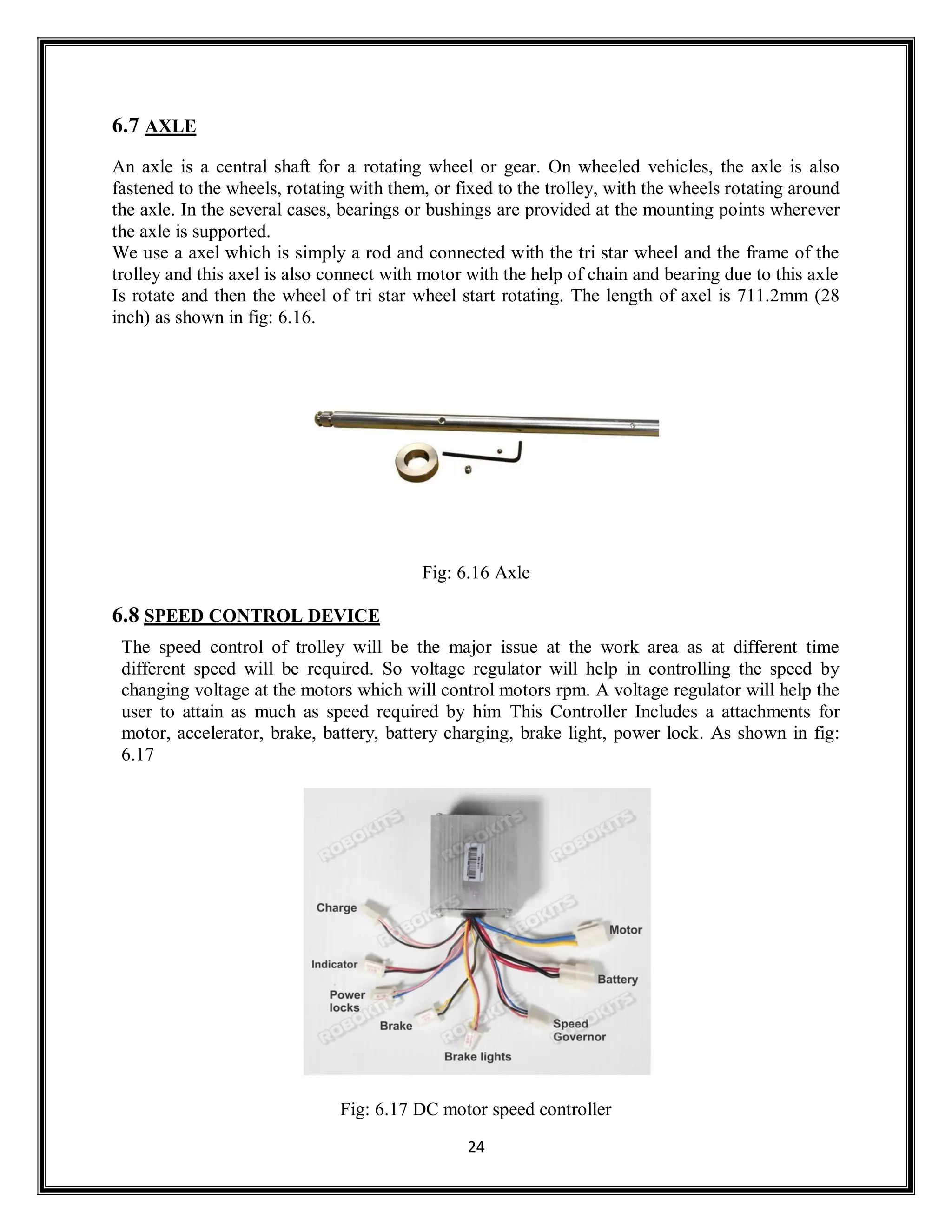 24
6.7 AXLE
An axle is a central shaft for a rotating wheel or gear. On wheeled vehicles, the axle is also
fastened to the wheels, rotating with them, or fixed to the trolley, with the wheels rotating around
the axle. In the several cases, bearings or bushings are provided at the mounting points wherever
the axle is supported.
We use a axel which is simply a rod and connected with the tri star wheel and the frame of the
trolley and this axel is also connect with motor with the help of chain and bearing due to this axle
Is rotate and then the wheel of tri star wheel start rotating. The length of axel is 711.2mm (28
inch) as shown in fig: 6.16.
Fig: 6.16 Axle
6.8 SPEED CONTROL DEVICE
The speed control of trolley will be the major issue at the work area as at different time
different speed will be required. So voltage regulator will help in controlling the speed by
changing voltage at the motors which will control motors rpm. A voltage regulator will help the
user to attain as much as speed required by him This Controller Includes a attachments for
motor, accelerator, brake, battery, battery charging, brake light, power lock. As shown in fig:
6.17
Fig: 6.17 DC motor speed controller
 